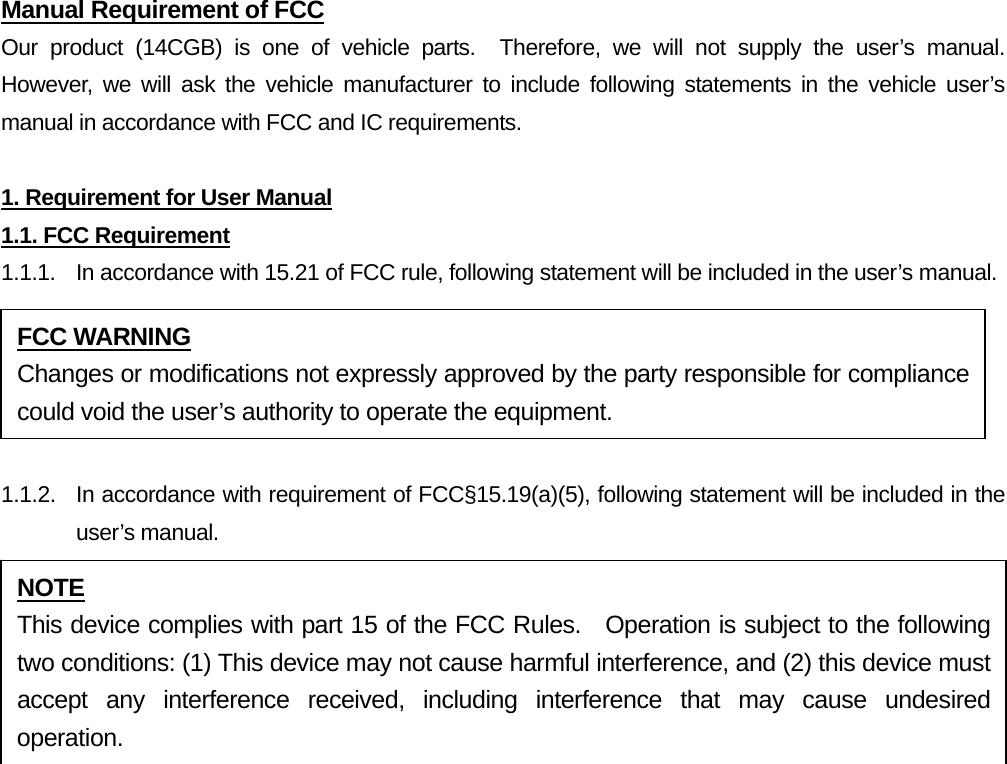 Manual Requirement of FCC Our product (14CGB) is one of vehicle parts.  Therefore, we will not supply the user’s manual.  However, we will ask the vehicle manufacturer to include following statements in the vehicle user’s manual in accordance with FCC and IC requirements.  1. Requirement for User Manual 1.1. FCC Requirement 1.1.1.  In accordance with 15.21 of FCC rule, following statement will be included in the user’s manual.  1.1.2.  In accordance with requirement of FCC§15.19(a)(5), following statement will be included in the user’s manual.    FCC WARNING Changes or modifications not expressly approved by the party responsible for compliance could void the user’s authority to operate the equipment. NOTE This device complies with part 15 of the FCC Rules.  Operation is subject to the following two conditions: (1) This device may not cause harmful interference, and (2) this device must accept any interference received, including interference that may cause undesired operation. 