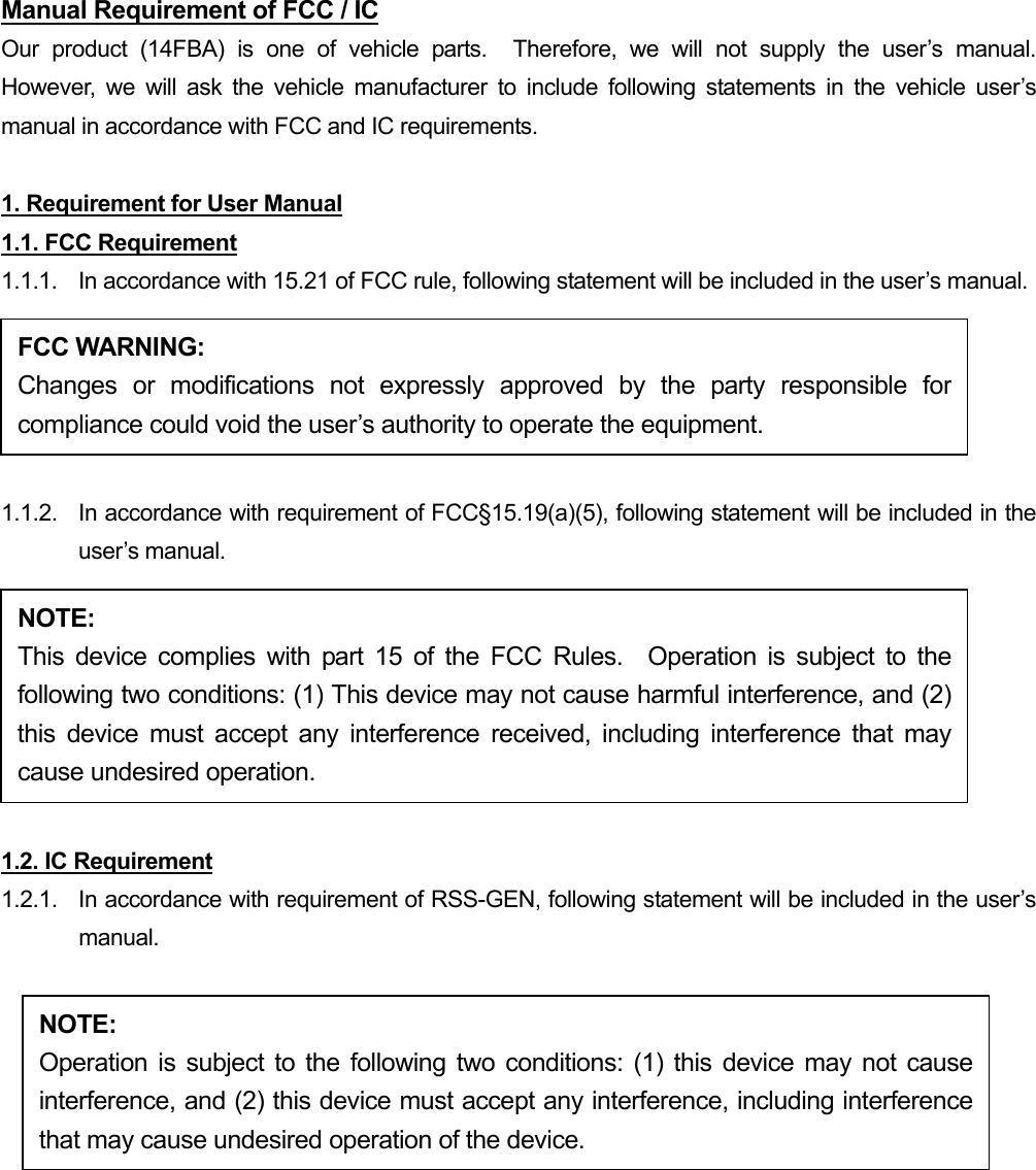 Manual Requirement of FCC / IC Our product (14FBA) is one of vehicle parts.  Therefore, we will not supply the user’s manual.  However, we will ask the vehicle manufacturer to include following statements in the vehicle user’s manual in accordance with FCC and IC requirements.  1. Requirement for User Manual 1.1. FCC Requirement 1.1.1.  In accordance with 15.21 of FCC rule, following statement will be included in the user’s manual. FCC WARNING: Changes or modifications not expressly approved by the party responsible forcompliance could void the user’s authority to operate the equipment.  1.1.2.  In accordance with requirement of FCC§15.19(a)(5), following statement will be included in the user’s manual. NOTE: This device complies with part 15 of the FCC Rules.  Operation is subject to thefollowing two conditions: (1) This device may not cause harmful interference, and (2)this device must accept any interference received, including interference that maycause undesired operation.  1.2. IC Requirement 1.2.1.   In accordance with requirement of RSS-GEN, following statement will be included in the user’s manual.  NOTE: Operation is subject to the following two conditions: (1) this device may not causeinterference, and (2) this device must accept any interference, including interferencethat may cause undesired operation of the device. 