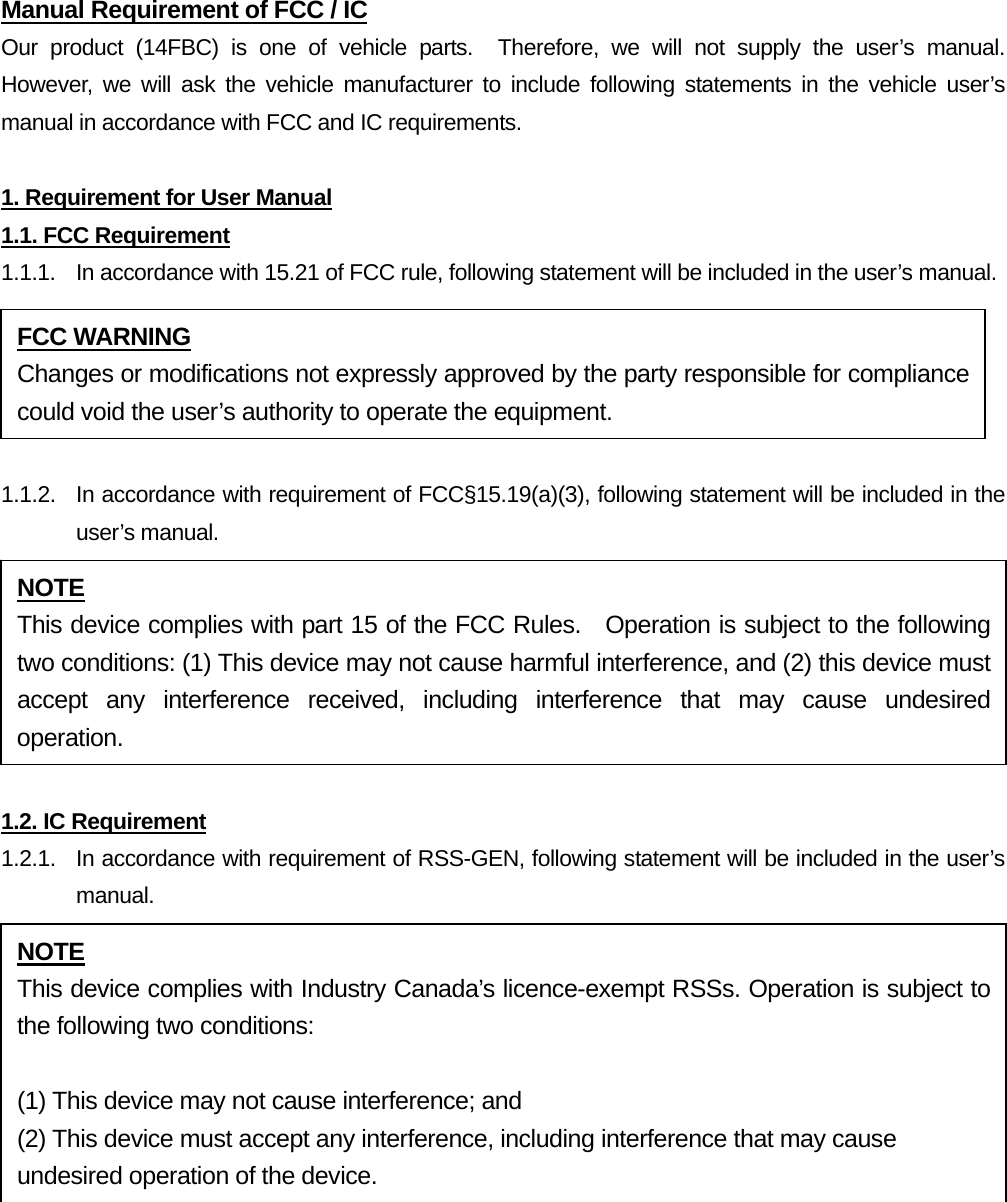 Manual Requirement of FCC / IC Our product (14FBC) is one of vehicle parts.  Therefore, we will not supply the user’s manual.  However, we will ask the vehicle manufacturer to include following statements in the vehicle user’s manual in accordance with FCC and IC requirements.  1. Requirement for User Manual 1.1. FCC Requirement 1.1.1.  In accordance with 15.21 of FCC rule, following statement will be included in the user’s manual.  1.1.2.  In accordance with requirement of FCC§15.19(a)(3), following statement will be included in the user’s manual.  1.2. IC Requirement 1.2.1.   In accordance with requirement of RSS-GEN, following statement will be included in the user’s manual.   FCC WARNING Changes or modifications not expressly approved by the party responsible for compliance could void the user’s authority to operate the equipment. NOTE This device complies with part 15 of the FCC Rules.  Operation is subject to the following two conditions: (1) This device may not cause harmful interference, and (2) this device must accept any interference received, including interference that may cause undesired operation. NOTE This device complies with Industry Canada’s licence-exempt RSSs. Operation is subject to the following two conditions:  (1) This device may not cause interference; and (2) This device must accept any interference, including interference that may cause undesired operation of the device. 