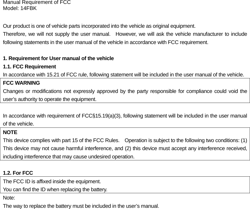 Manual Requirement of FCC Model: 14FBK  Our product is one of vehicle parts incorporated into the vehicle as original equipment.     Therefore, we will not supply the user manual.  However, we will ask the vehicle manufacturer to include following statements in the user manual of the vehicle in accordance with FCC requirement.  1. Requirement for User manual of the vehicle 1.1. FCC Requirement In accordance with 15.21 of FCC rule, following statement will be included in the user manual of the vehicle. FCC WARNING Changes or modifications not expressly approved by the party responsible for compliance could void the user’s authority to operate the equipment.  In accordance with requirement of FCC§15.19(a)(3), following statement will be included in the user manual of the vehicle. NOTE This device complies with part 15 of the FCC Rules.    Operation is subject to the following two conditions: (1) This device may not cause harmful interference, and (2) this device must accept any interference received, including interference that may cause undesired operation.  1.2. For FCC   The FCC ID is affixed inside the equipment. You can find the ID when replacing the battery. Note: The way to replace the battery must be included in the user’s manual.  