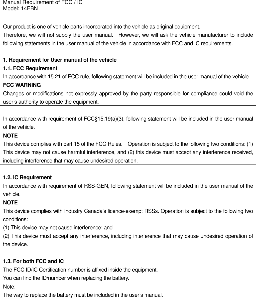 Manual Requirement of FCC / IC Model: 14FBN  Our product is one of vehicle parts incorporated into the vehicle as original equipment.     Therefore, we will not supply the user manual.  However, we will ask the vehicle manufacturer to include following statements in the user manual of the vehicle in accordance with FCC and IC requirements.  1. Requirement for User manual of the vehicle 1.1. FCC Requirement In accordance with 15.21 of FCC rule, following statement will be included in the user manual of the vehicle. FCC WARNING Changes or modifications not expressly approved by the party responsible for compliance could void the user’s authority to operate the equipment.  In accordance with requirement of FCC§15.19(a)(3), following statement will be included in the user manual of the vehicle. NOTE This device complies with part 15 of the FCC Rules.    Operation is subject to the following two conditions: (1) This device may not cause harmful interference, and (2) this device must accept any interference received, including interference that may cause undesired operation.  1.2. IC Requirement In accordance with requirement of RSS-GEN, following statement will be included in the user manual of the vehicle. NOTE This device complies with Industry Canada’s licence-exempt RSSs. Operation is subject to the following two conditions:  (1) This device may not cause interference; and   (2) This device must accept any interference, including interference that may cause undesired operation of the device.  1.3. For both FCC and IC The FCC ID/IC Certification number is affixed inside the equipment. You can find the ID/number when replacing the battery. Note: The way to replace the battery must be included in the user’s manual.  