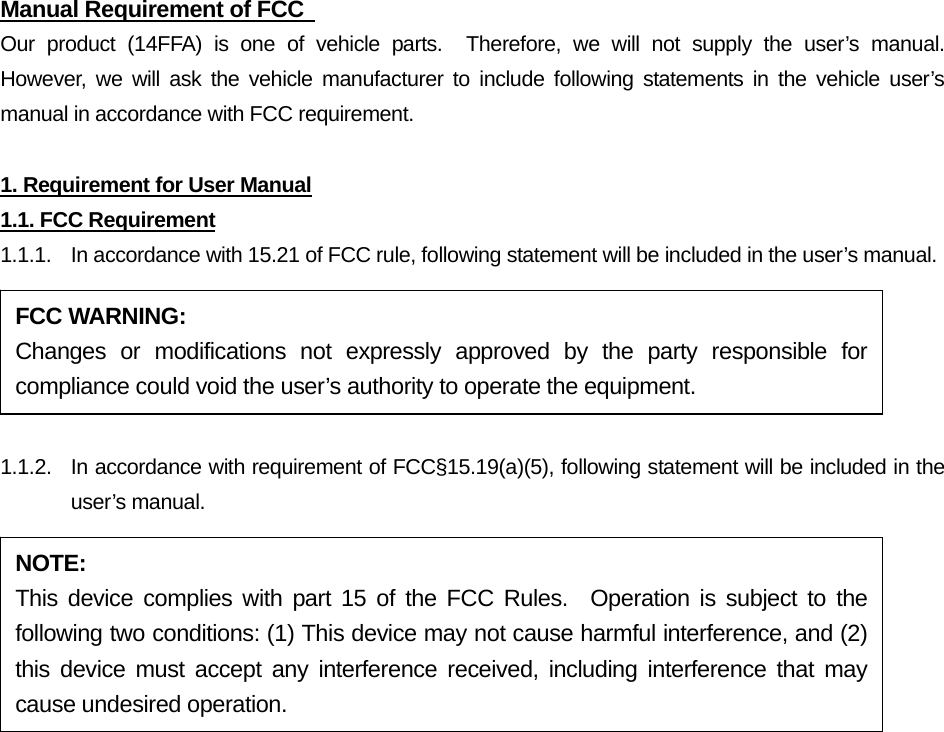 Manual Requirement of FCC   Our product (14FFA) is one of vehicle parts.  Therefore, we will not supply the user’s manual.  However, we will ask the vehicle manufacturer to include following statements in the vehicle user’s manual in accordance with FCC requirement.  1. Requirement for User Manual 1.1. FCC Requirement 1.1.1.  In accordance with 15.21 of FCC rule, following statement will be included in the user’s manual.  1.1.2.  In accordance with requirement of FCC§15.19(a)(5), following statement will be included in the user’s manual.  FCC WARNING: Changes or modifications not expressly approved by the party responsible for compliance could void the user’s authority to operate the equipment. NOTE: This device complies with part 15 of the FCC Rules.  Operation is subject to the following two conditions: (1) This device may not cause harmful interference, and (2) this device must accept any interference received, including interference that may cause undesired operation. 