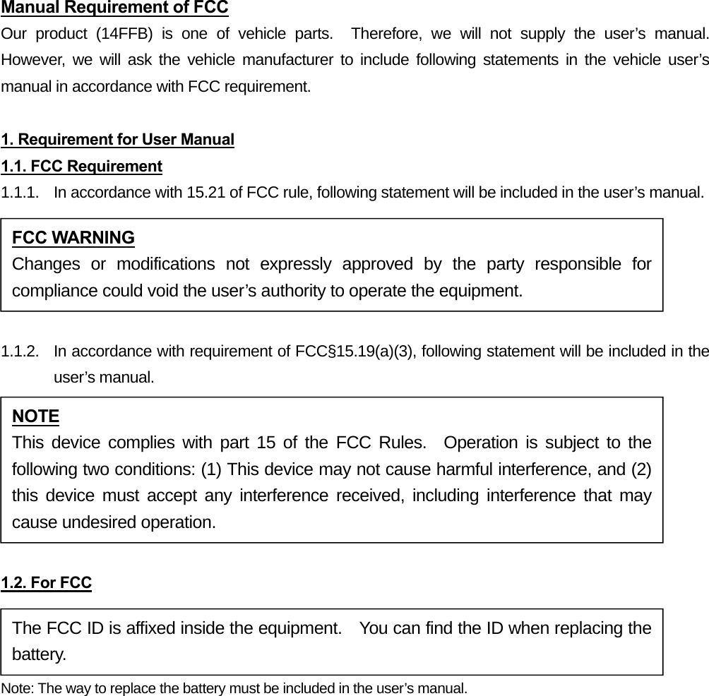 Manual Requirement of FCC Our product (14FFB) is one of vehicle parts.  Therefore, we will not supply the user’s manual.  However, we will ask the vehicle manufacturer to include following statements in the vehicle user’s manual in accordance with FCC requirement.  1. Requirement for User Manual 1.1. FCC Requirement 1.1.1.  In accordance with 15.21 of FCC rule, following statement will be included in the user’s manual.  1.1.2.  In accordance with requirement of FCC§15.19(a)(3), following statement will be included in the user’s manual.  1.2. For FCC Note: The way to replace the battery must be included in the user’s manual. FCC WARNING Changes or modifications not expressly approved by the party responsible for compliance could void the user’s authority to operate the equipment. NOTE This device complies with part 15 of the FCC Rules.  Operation is subject to the following two conditions: (1) This device may not cause harmful interference, and (2) this device must accept any interference received, including interference that may cause undesired operation. The FCC ID is affixed inside the equipment.    You can find the ID when replacing the battery. 