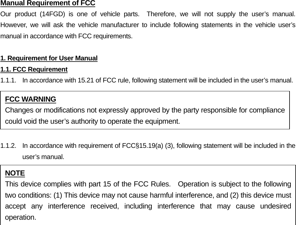 Manual Requirement of FCC Our product (14FGD) is one of vehicle parts.  Therefore, we will not supply the user’s manual.  However, we will ask the vehicle manufacturer to include following statements in the vehicle user’s manual in accordance with FCC requirements.  1. Requirement for User Manual 1.1. FCC Requirement 1.1.1.  In accordance with 15.21 of FCC rule, following statement will be included in the user’s manual.  1.1.2.  In accordance with requirement of FCC§15.19(a) (3), following statement will be included in the user’s manual.  FCC WARNING Changes or modifications not expressly approved by the party responsible for compliance could void the user’s authority to operate the equipment. NOTE This device complies with part 15 of the FCC Rules.  Operation is subject to the following two conditions: (1) This device may not cause harmful interference, and (2) this device must accept any interference received, including interference that may cause undesired operation. 