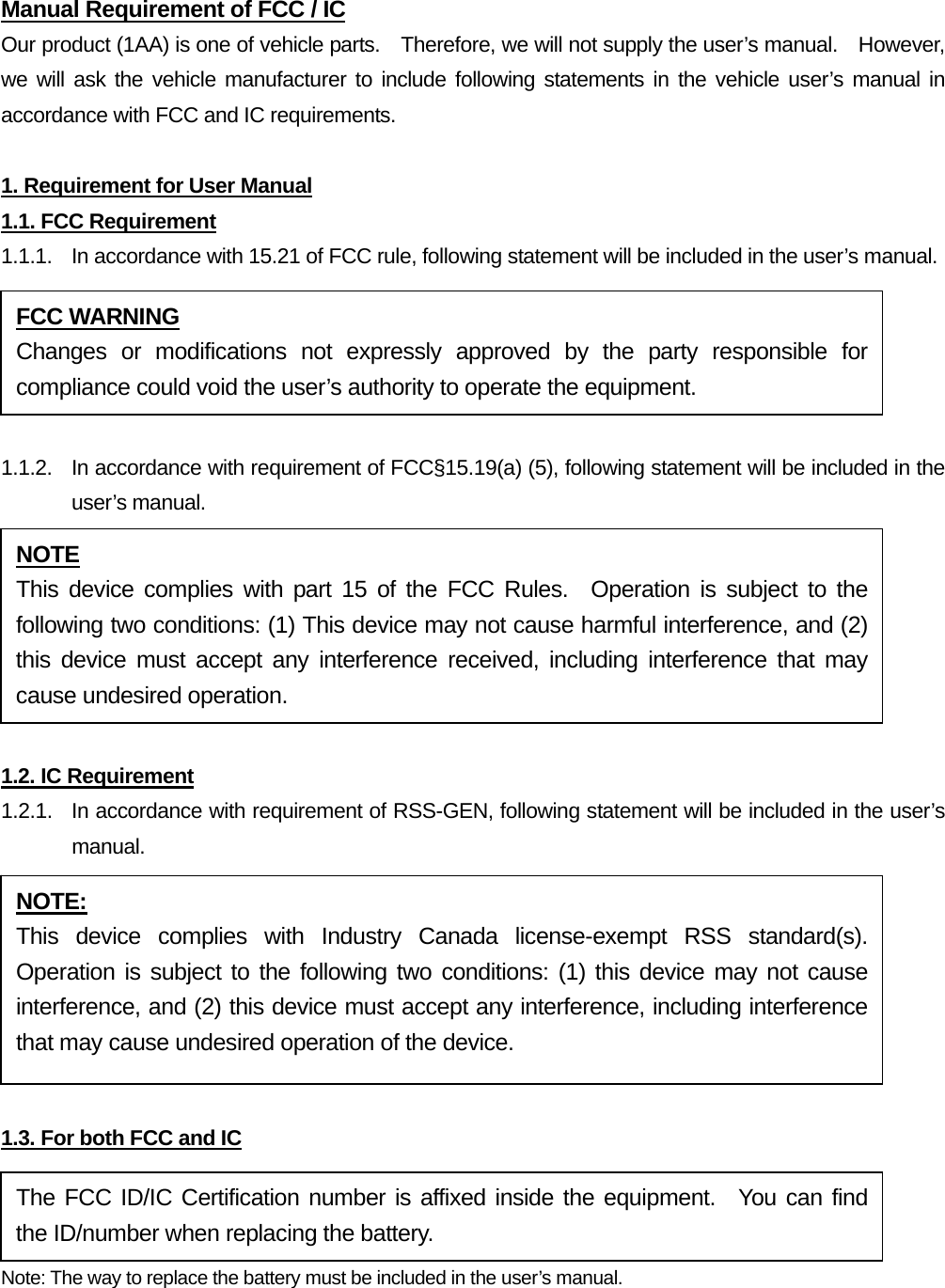 Manual Requirement of FCC / IC Our product (1AA) is one of vehicle parts.    Therefore, we will not supply the user’s manual.    However, we will ask the vehicle manufacturer to include following statements in the vehicle user’s manual in accordance with FCC and IC requirements.  1. Requirement for User Manual 1.1. FCC Requirement 1.1.1.  In accordance with 15.21 of FCC rule, following statement will be included in the user’s manual.  1.1.2.  In accordance with requirement of FCC§15.19(a) (5), following statement will be included in the user’s manual.  1.2. IC Requirement 1.2.1.   In accordance with requirement of RSS-GEN, following statement will be included in the user’s manual.  1.3. For both FCC and IC Note: The way to replace the battery must be included in the user’s manual.  FCC WARNING Changes or modifications not expressly approved by the party responsible for compliance could void the user’s authority to operate the equipment. NOTE This device complies with part 15 of the FCC Rules.  Operation is subject to the following two conditions: (1) This device may not cause harmful interference, and (2) this device must accept any interference received, including interference that may cause undesired operation. NOTE: This device complies with Industry Canada license-exempt RSS standard(s).  Operation is subject to the following two conditions: (1) this device may not cause interference, and (2) this device must accept any interference, including interference that may cause undesired operation of the device. The FCC ID/IC Certification number is affixed inside the equipment.  You can find the ID/number when replacing the battery. 