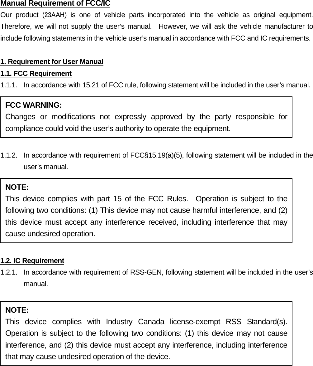 Manual Requirement of FCC/IC Our product (23AAH) is one of vehicle parts incorporated into the vehicle as original equipment.  Therefore, we will not supply the user’s manual.  However, we will ask the vehicle manufacturer to include following statements in the vehicle user’s manual in accordance with FCC and IC requirements.  1. Requirement for User Manual 1.1. FCC Requirement 1.1.1.  In accordance with 15.21 of FCC rule, following statement will be included in the user’s manual.  1.1.2.  In accordance with requirement of FCC§15.19(a)(5), following statement will be included in the user’s manual.  1.2. IC Requirement 1.2.1.   In accordance with requirement of RSS-GEN, following statement will be included in the user’s manual.  FCC WARNING: Changes or modifications not expressly approved by the party responsible for compliance could void the user’s authority to operate the equipment. NOTE: This device complies with part 15 of the FCC Rules.  Operation is subject to the following two conditions: (1) This device may not cause harmful interference, and (2) this device must accept any interference received, including interference that may cause undesired operation. NOTE: This device complies with Industry Canada license-exempt RSS Standard(s).  Operation is subject to the following two conditions: (1) this device may not cause interference, and (2) this device must accept any interference, including interference that may cause undesired operation of the device. 