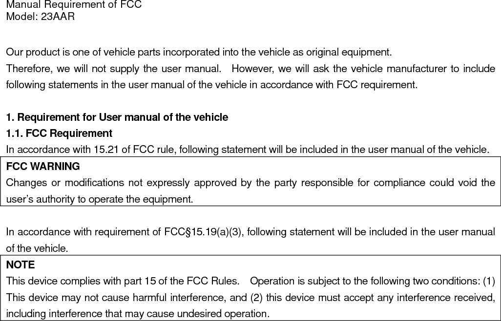 Manual Requirement of FCC Model: 23AAR  Our product is one of vehicle parts incorporated into the vehicle as original equipment.     Therefore, we will not supply the user manual.  However, we will ask the vehicle manufacturer to include following statements in the user manual of the vehicle in accordance with FCC requirement.  1. Requirement for User manual of the vehicle 1.1. FCC Requirement In accordance with 15.21 of FCC rule, following statement will be included in the user manual of the vehicle. FCC WARNING Changes or modifications not expressly approved by the party responsible for compliance could void the user’s authority to operate the equipment.  In accordance with requirement of FCC§15.19(a)(3), following statement will be included in the user manual of the vehicle. NOTE This device complies with part 15 of the FCC Rules.    Operation is subject to the following two conditions: (1) This device may not cause harmful interference, and (2) this device must accept any interference received, including interference that may cause undesired operation.   