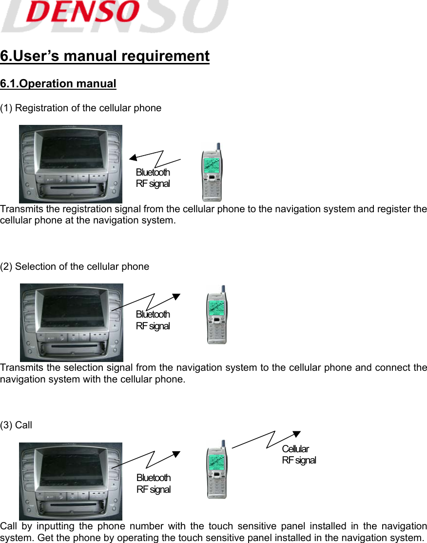   6.User’s manual requirement  6.1.Operation manual  (1) Registration of the cellular phone   Transmits the registration signal from the cellular phone to the navigation system and register the cellular phone at the navigation system.    (2) Selection of the cellular phone   Transmits the selection signal from the navigation system to the cellular phone and connect the navigation system with the cellular phone.    (3) Call   Call by inputting the phone number with the touch sensitive panel installed in the navigation system. Get the phone by operating the touch sensitive panel installed in the navigation system. Bluetooth  RF signal Bluetooth  RF signal Bluetooth  RF signal Cellular  RF signal 