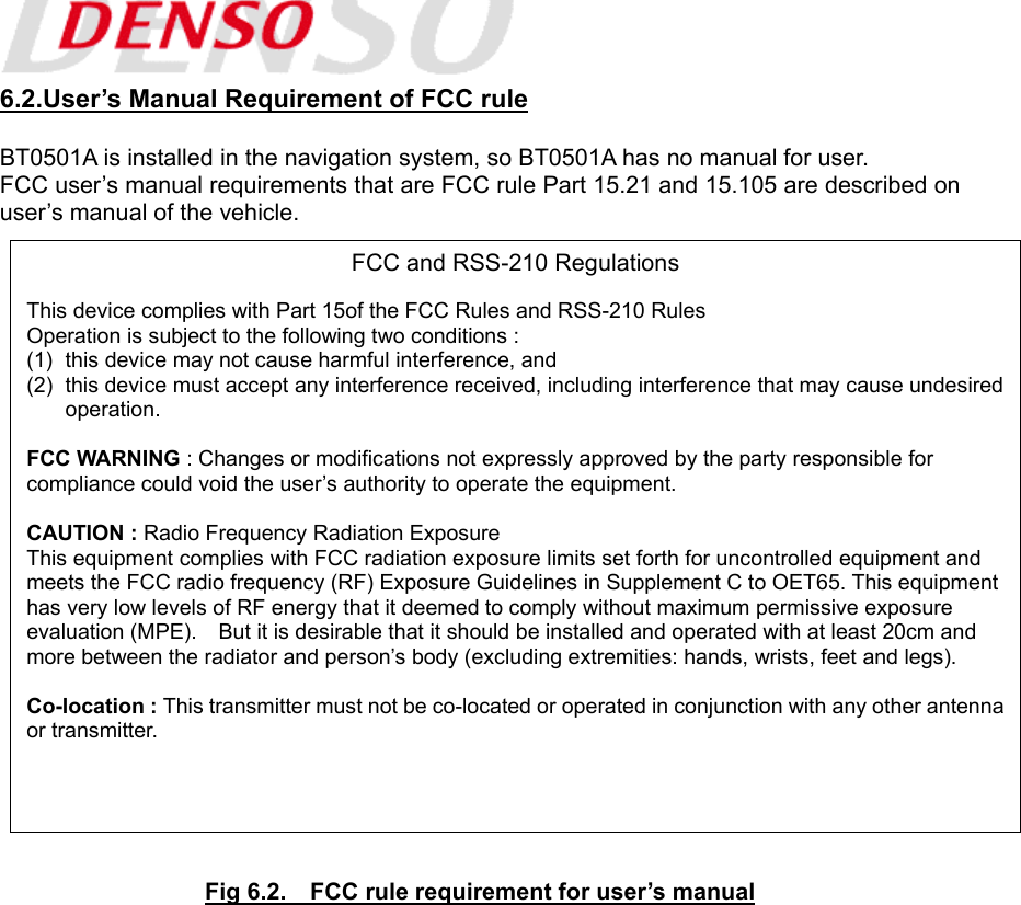  6.2.User’s Manual Requirement of FCC rule  BT0501A is installed in the navigation system, so BT0501A has no manual for user. FCC user’s manual requirements that are FCC rule Part 15.21 and 15.105 are described on user’s manual of the vehicle.                           Fig 6.2.    FCC rule requirement for user’s manual FCC and RSS-210 Regulations  This device complies with Part 15of the FCC Rules and RSS-210 Rules Operation is subject to the following two conditions : (1)  this device may not cause harmful interference, and (2)  this device must accept any interference received, including interference that may cause undesired operation.  FCC WARNING : Changes or modifications not expressly approved by the party responsible for compliance could void the user’s authority to operate the equipment.  CAUTION : Radio Frequency Radiation Exposure This equipment complies with FCC radiation exposure limits set forth for uncontrolled equipment and meets the FCC radio frequency (RF) Exposure Guidelines in Supplement C to OET65. This equipmenthas very low levels of RF energy that it deemed to comply without maximum permissive exposure evaluation (MPE).    But it is desirable that it should be installed and operated with at least 20cm and more between the radiator and person’s body (excluding extremities: hands, wrists, feet and legs).  Co-location : This transmitter must not be co-located or operated in conjunction with any other antennaor transmitter.  