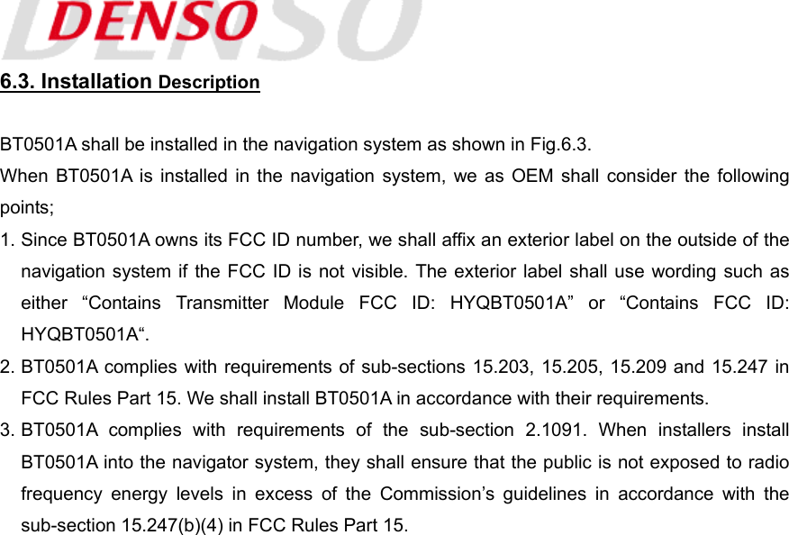  6.3. Installation Description  BT0501A shall be installed in the navigation system as shown in Fig.6.3. When BT0501A is installed in the navigation system, we as OEM shall consider the following points; 1. Since BT0501A owns its FCC ID number, we shall affix an exterior label on the outside of the navigation system if the FCC ID is not visible. The exterior label shall use wording such as either “Contains Transmitter Module FCC ID: HYQBT0501A” or “Contains FCC ID: HYQBT0501A“. 2. BT0501A complies with requirements of sub-sections 15.203, 15.205, 15.209 and 15.247 in FCC Rules Part 15. We shall install BT0501A in accordance with their requirements. 3. BT0501A complies with requirements of the sub-section 2.1091. When installers install BT0501A into the navigator system, they shall ensure that the public is not exposed to radio frequency energy levels in excess of the Commission’s guidelines in accordance with the sub-section 15.247(b)(4) in FCC Rules Part 15. 