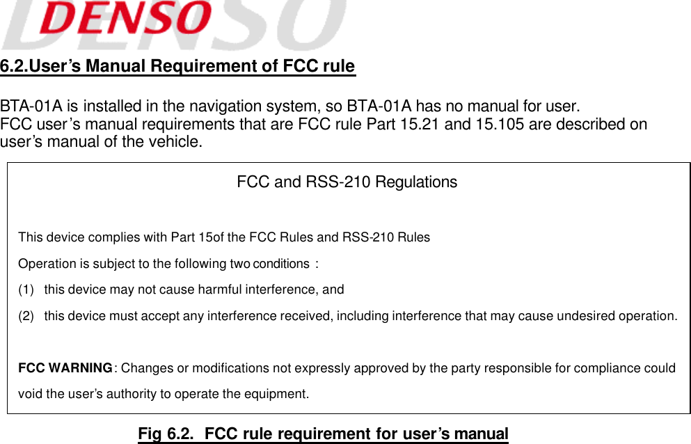  6.2.User’s Manual Requirement of FCC rule  BTA-01A is installed in the navigation system, so BTA-01A has no manual for user. FCC user’s manual requirements that are FCC rule Part 15.21 and 15.105 are described on user’s manual of the vehicle.                 Fig 6.2.  FCC rule requirement for user’s manual FCC and RSS-210 Regulations  This device complies with Part 15of the FCC Rules and RSS-210 Rules  Operation is subject to the following two conditions  : (1) this device may not cause harmful interference, and (2) this device must accept any interference received, including interference that may cause undesired operation.  FCC WARNING : Changes or modifications not expressly approved by the party responsible for compliance could void the user’s authority to operate the equipment. 