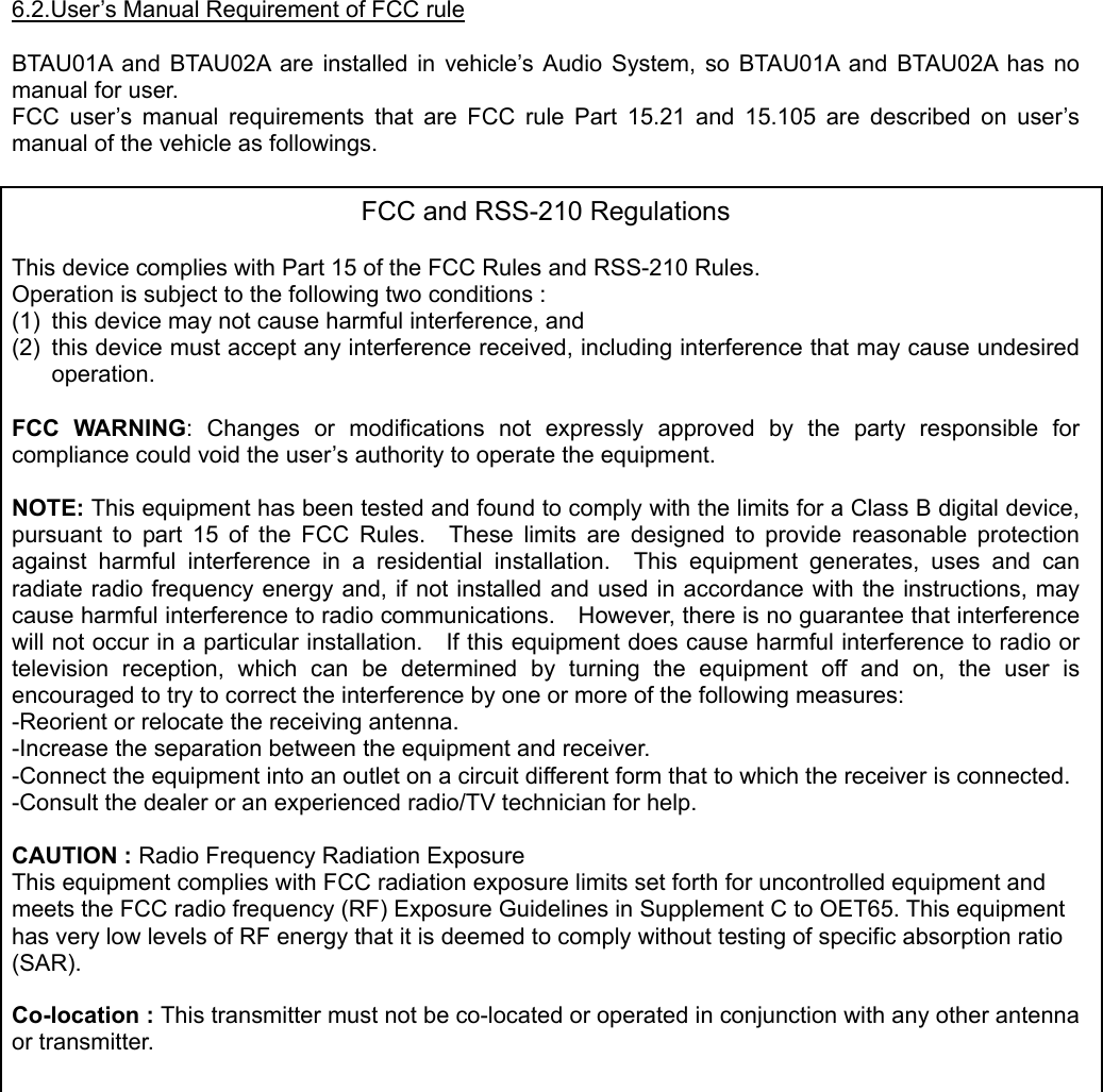  6.2.User’s Manual Requirement of FCC rule  BTAU01A and BTAU02A are installed in vehicle’s Audio System, so BTAU01A and BTAU02A has no manual for user. FCC user’s manual requirements that are FCC rule Part 15.21 and 15.105 are described on user’s manual of the vehicle as followings.  FCC and RSS-210 Regulations  This device complies with Part 15 of the FCC Rules and RSS-210 Rules. Operation is subject to the following two conditions : (1)  this device may not cause harmful interference, and (2)  this device must accept any interference received, including interference that may cause undesired operation.  FCC WARNING: Changes or modifications not expressly approved by the party responsible for compliance could void the user’s authority to operate the equipment.  NOTE: This equipment has been tested and found to comply with the limits for a Class B digital device, pursuant to part 15 of the FCC Rules.  These limits are designed to provide reasonable protection against harmful interference in a residential installation.  This equipment generates, uses and can radiate radio frequency energy and, if not installed and used in accordance with the instructions, may cause harmful interference to radio communications.    However, there is no guarantee that interference will not occur in a particular installation.    If this equipment does cause harmful interference to radio or television reception, which can be determined by turning the equipment off and on, the user is encouraged to try to correct the interference by one or more of the following measures: -Reorient or relocate the receiving antenna. -Increase the separation between the equipment and receiver. -Connect the equipment into an outlet on a circuit different form that to which the receiver is connected. -Consult the dealer or an experienced radio/TV technician for help.  CAUTION : Radio Frequency Radiation Exposure This equipment complies with FCC radiation exposure limits set forth for uncontrolled equipment and meets the FCC radio frequency (RF) Exposure Guidelines in Supplement C to OET65. This equipment has very low levels of RF energy that it is deemed to comply without testing of specific absorption ratio (SAR).  Co-location : This transmitter must not be co-located or operated in conjunction with any other antenna or transmitter.      