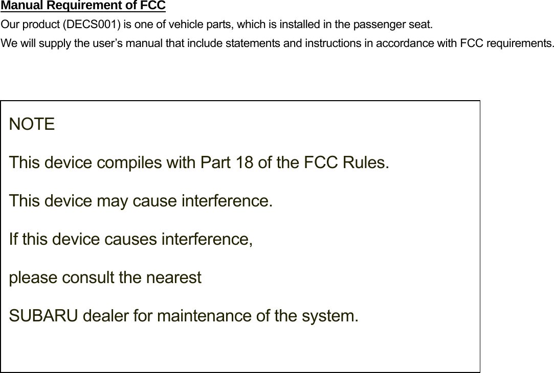 Manual Requirement of FCC Our product (DECS001) is one of vehicle parts, which is installed in the passenger seat.   We will supply the user’s manual that include statements and instructions in accordance with FCC requirements.    NOTE  This device compiles with Part 18 of the FCC Rules.   This device may cause interference.  If this device causes interference,  please consult the nearest  SUBARU dealer for maintenance of the system. 