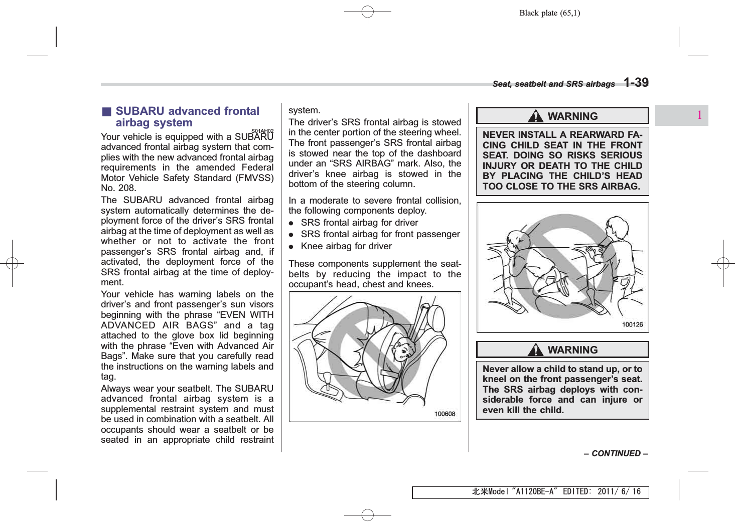 Black plate (65,1)北米Model &quot;A1120BE-A&quot; EDITED: 2011/ 6/ 16&amp;SUBARU advanced frontalairbag systemS01AH02Your vehicle is equipped with a SUBARUadvanced frontal airbag system that com-plies with the new advanced frontal airbagrequirements in the amended FederalMotor Vehicle Safety Standard (FMVSS)No. 208.The SUBARU advanced frontal airbagsystem automatically determines the de-ployment force of the driver’s SRS frontalairbag at the time of deployment as well aswhether or not to activate the frontpassenger’s SRS frontal airbag and, ifactivated, the deployment force of theSRS frontal airbag at the time of deploy-ment.Your vehicle has warning labels on thedriver’s and front passenger’s sun visorsbeginning with the phrase “EVEN WITHADVANCED AIR BAGS”and a tagattached to the glove box lid beginningwith the phrase “Even with Advanced AirBags”. Make sure that you carefully readthe instructions on the warning labels andtag.Always wear your seatbelt. The SUBARUadvanced frontal airbag system is asupplemental restraint system and mustbe used in combination with a seatbelt. Alloccupants should wear a seatbelt or beseated in an appropriate child restraintsystem.The driver’s SRS frontal airbag is stowedin the center portion of the steering wheel.The front passenger’s SRS frontal airbagis stowed near the top of the dashboardunder an “SRS AIRBAG”mark. Also, thedriver’s knee airbag is stowed in thebottom of the steering column.In a moderate to severe frontal collision,the following components deploy..SRS frontal airbag for driver.SRS frontal airbag for front passenger.Knee airbag for driverThese components supplement the seat-belts by reducing the impact to theoccupant’s head, chest and knees.WARNINGNEVER INSTALL A REARWARD FA-CING CHILD SEAT IN THE FRONTSEAT. DOING SO RISKS SERIOUSINJURY OR DEATH TO THE CHILDBY PLACING THE CHILD’S HEADTOO CLOSE TO THE SRS AIRBAG.WARNINGNever allow a child to stand up, or tokneel on the front passenger’s seat.The SRS airbag deploys with con-siderable force and can injure oreven kill the child.Seat, seatbelt and SRS airbags 1-39–CONTINUED –1