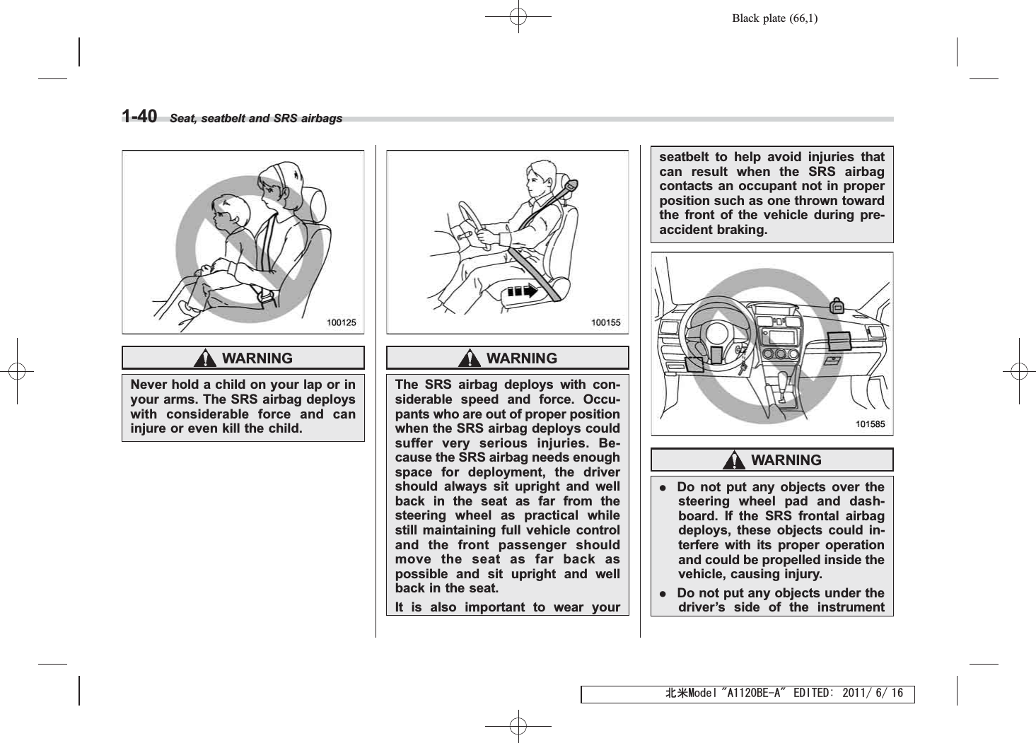 Black plate (66,1)北米Model &quot;A1120BE-A&quot; EDITED: 2011/ 6/ 161-40 Seat, seatbelt and SRS airbagsWARNINGNever hold a child on your lap or inyour arms. The SRS airbag deployswith considerable force and caninjure or even kill the child.WARNINGThe SRS airbag deploys with con-siderable speed and force. Occu-pants who are out of proper positionwhen the SRS airbag deploys couldsuffer very serious injuries. Be-cause the SRS airbag needs enoughspace for deployment, the drivershould always sit upright and wellback in the seat as far from thesteering wheel as practical whilestill maintaining full vehicle controland the front passenger shouldmove the seat as far back aspossible and sit upright and wellback in the seat.It is also important to wear yourseatbelt to help avoid injuries thatcan result when the SRS airbagcontacts an occupant not in properposition such as one thrown towardthe front of the vehicle during pre-accident braking.WARNING.Do not put any objects over thesteering wheel pad and dash-board. If the SRS frontal airbagdeploys, these objects could in-terfere with its proper operationand could be propelled inside thevehicle, causing injury..Do not put any objects under thedriver’s side of the instrument