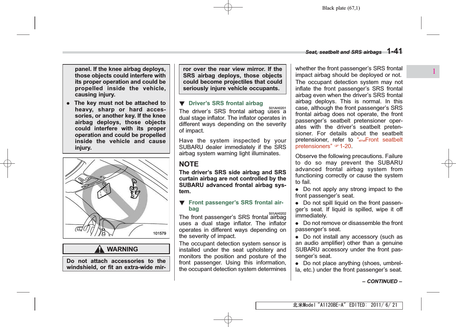 Black plate (67,1)北米Model &quot;A1120BE-A&quot; EDITED: 2011/ 6/ 21panel. If the knee airbag deploys,those objects could interfere withits proper operation and could bepropelled inside the vehicle,causing injury..The key must not be attached toheavy, sharp or hard acces-sories, or another key. If the kneeairbag deploys, those objectscould interfere with its properoperation and could be propelledinside the vehicle and causeinjury.WARNINGDo not attach accessories to thewindshield, or fit an extra-wide mir-ror over the rear view mirror. If theSRS airbag deploys, those objectscould become projectiles that couldseriously injure vehicle occupants.!Driver’s SRS frontal airbagS01AH0201The driver’s SRS frontal airbag uses adual stage inflator. The inflator operates indifferent ways depending on the severityof impact.Have the system inspected by yourSUBARU dealer immediately if the SRSairbag system warning light illuminates.NOTEThe driver’s SRS side airbag and SRScurtain airbag are not controlled by theSUBARU advanced frontal airbag sys-tem.!Front passenger’s SRS frontal air-bagS01AH0202The front passenger’s SRS frontal airbaguses a dual stage inflator. The inflatoroperates in different ways depending onthe severity of impact.The occupant detection system sensor isinstalled under the seat upholstery andmonitors the position and posture of thefront passenger. Using this information,the occupant detection system determineswhether the front passenger’s SRS frontalimpact airbag should be deployed or not.The occupant detection system may notinflate the front passenger’s SRS frontalairbag even when the driver’s SRS frontalairbag deploys. This is normal. In thiscase, although the front passenger’s SRSfrontal airbag does not operate, the frontpassenger’s seatbelt pretensioner oper-ates with the driver’s seatbelt preten-sioner. For details about the seatbeltpretensioner, refer to “s01afFront seatbeltpretensioners”F1-20.Observe the following precautions. Failureto do so may prevent the SUBARUadvanced frontal airbag system fromfunctioning correctly or cause the systemto fail..Do not apply any strong impact to thefront passenger’s seat..Do not spill liquid on the front passen-ger’s seat. If liquid is spilled, wipe it offimmediately..Do not remove or disassemble the frontpassenger’s seat..Do not install any accessory (such asan audio amplifier) other than a genuineSUBARU accessory under the front pas-senger’s seat..Do not place anything (shoes, umbrel-la, etc.) under the front passenger’s seat.Seat, seatbelt and SRS airbags 1-41–CONTINUED –1
