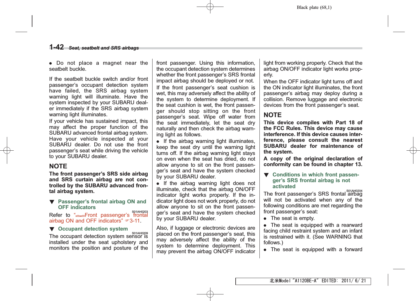 Black plate (68,1)北米Model &quot;A1120BE-A&quot; EDITED: 2011/ 6/ 211-42 Seat, seatbelt and SRS airbags.Do not place a magnet near theseatbelt buckle.If the seatbelt buckle switch and/or frontpassenger’s occupant detection systemhave failed, the SRS airbag systemwarning light will illuminate. Have thesystem inspected by your SUBARU deal-er immediately if the SRS airbag systemwarning light illuminates.If your vehicle has sustained impact, thismay affect the proper function of theSUBARU advanced frontal airbag system.Have your vehicle inspected at yourSUBARU dealer. Do not use the frontpassenger’s seat while driving the vehicleto your SUBARU dealer.NOTEThe front passenger’s SRS side airbagand SRS curtain airbag are not con-trolled by the SUBARU advanced fron-tal airbag system.!Passenger’s frontal airbag ON andOFF indicatorsS01AH0203Refer to “s03ae03Front passenger’s frontalairbag ON and OFF indicators”F3-11.!Occupant detection systemS01AH0209The occupant detection system sensor isinstalled under the seat upholstery andmonitors the position and posture of thefront passenger. Using this information,the occupant detection system determineswhether the front passenger’s SRS frontalimpact airbag should be deployed or not.If the front passenger’s seat cushion iswet, this may adversely affect the ability ofthe system to determine deployment. Ifthe seat cushion is wet, the front passen-ger should stop sitting on the frontpassenger’s seat. Wipe off water fromthe seat immediately, let the seat drynaturally and then check the airbag warn-ing light as follows..If the airbag warning light illuminates,keep the seat dry until the warning lightturns off. If the airbag warning light stayson even when the seat has dried, do notallow anyone to sit on the front passen-ger’s seat and have the system checkedby your SUBARU dealer..If the airbag warning light does notilluminate, check that the airbag ON/OFFindicator light works properly. If the in-dicator light does not work properly, do notallow anyone to sit on the front passen-ger’s seat and have the system checkedby your SUBARU dealer.Also, if luggage or electronic devices areplaced on the front passenger’s seat, thismay adversely affect the ability of thesystem to determine deployment. Thismay prevent the airbag ON/OFF indicatorlight from working properly. Check that theairbag ON/OFF indicator light works prop-erly.When the OFF indicator light turns off andthe ON indicator light illuminates, the frontpassenger’s airbag may deploy during acollision. Remove luggage and electronicdevices from the front passenger’s seat.NOTEThis device compiles with Part 18 ofthe FCC Rules. This device may causeinterference. If this device causes inter-ference, please consult the nearestSUBARU dealer for maintenance ofthe system.A copy of the original declaration ofconformity can be found in chapter 13.!Conditions in which front passen-ger’s SRS frontal airbag is notactivatedS01AH0204The front passenger’s SRS frontal airbagwill not be activated when any of thefollowing conditions are met regarding thefront passenger’s seat:.The seat is empty..The seat is equipped with a rearwardfacing child restraint system and an infantis restrained with it. (See WARNING thatfollows.).The seat is equipped with a forward