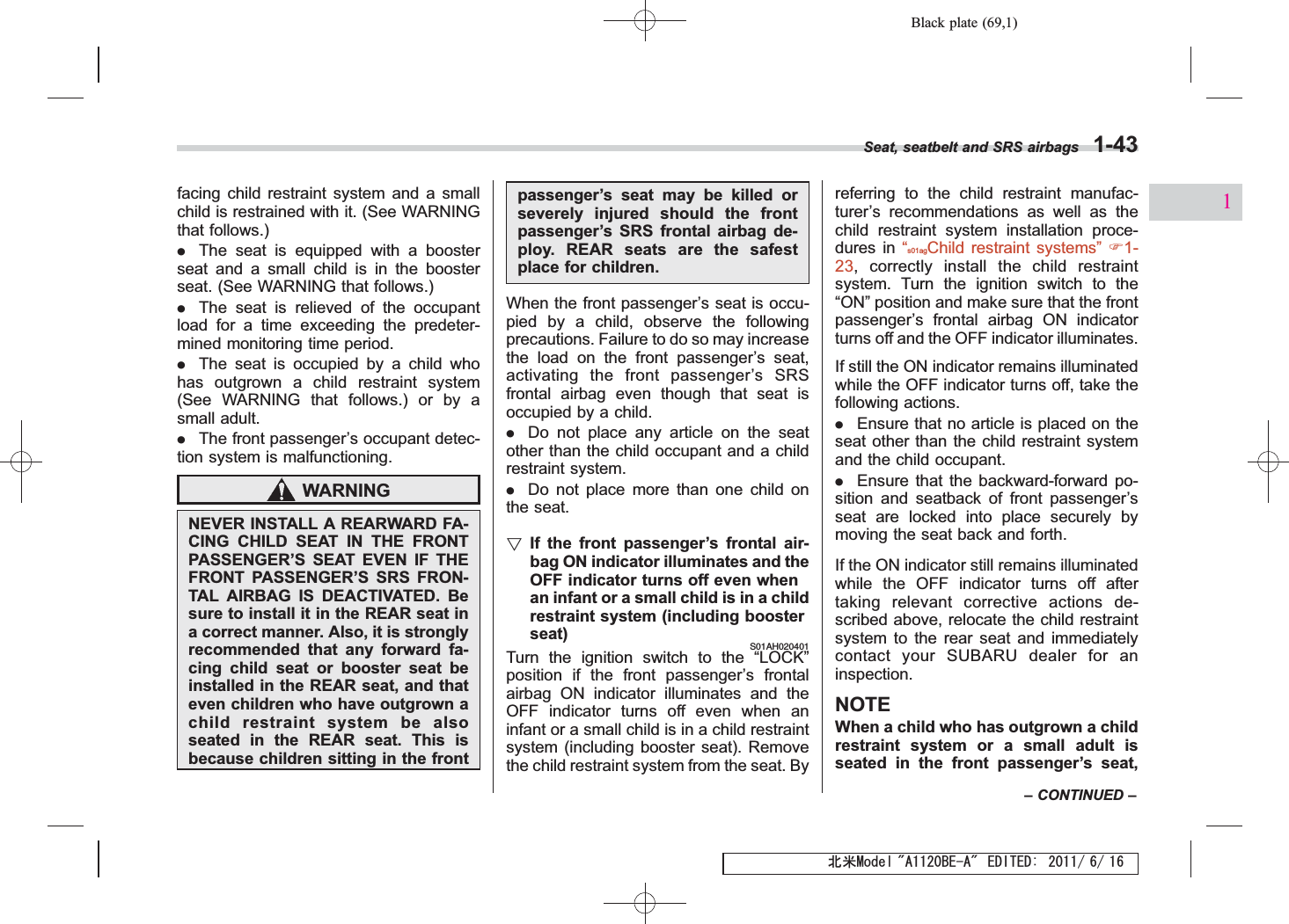 Black plate (69,1)北米Model &quot;A1120BE-A&quot; EDITED: 2011/ 6/ 16facing child restraint system and a smallchild is restrained with it. (See WARNINGthat follows.).The seat is equipped with a boosterseat and a small child is in the boosterseat. (See WARNING that follows.).The seat is relieved of the occupantload for a time exceeding the predeter-mined monitoring time period..The seat is occupied by a child whohas outgrown a child restraint system(See WARNING that follows.) or by asmall adult..The front passenger’s occupant detec-tion system is malfunctioning.WARNINGNEVER INSTALL A REARWARD FA-CING CHILD SEAT IN THE FRONTPASSENGER’S SEAT EVEN IF THEFRONT PASSENGER’S SRS FRON-TAL AIRBAG IS DEACTIVATED. Besure to install it in the REAR seat ina correct manner. Also, it is stronglyrecommended that any forward fa-cing child seat or booster seat beinstalled in the REAR seat, and thateven children who have outgrown achild restraint system be alsoseated in the REAR seat. This isbecause children sitting in the frontpassenger’s seat may be killed orseverely injured should the frontpassenger’s SRS frontal airbag de-ploy. REAR seats are the safestplace for children.When the front passenger’s seat is occu-pied by a child, observe the followingprecautions. Failure to do so may increasethe load on the front passenger’s seat,activating the front passenger’sSRSfrontal airbag even though that seat isoccupied by a child..Do not place any article on the seatother than the child occupant and a childrestraint system..Do not place more than one child onthe seat.!If the front passenger’s frontal air-bag ON indicator illuminates and theOFF indicator turns off even whenan infant or a small child is in a childrestraint system (including boosterseat)S01AH020401Turn the ignition switch to the “LOCK”position if the front passenger’s frontalairbag ON indicator illuminates and theOFF indicator turns off even when aninfant or a small child is in a child restraintsystem (including booster seat). Removethe child restraint system from the seat. Byreferring to the child restraint manufac-turer’s recommendations as well as thechild restraint system installation proce-dures in “s01agChild restraint systems”F1-23, correctly install the child restraintsystem. Turn the ignition switch to the“ON”position and make sure that the frontpassenger’s frontal airbag ON indicatorturns off and the OFF indicator illuminates.If still the ON indicator remains illuminatedwhile the OFF indicator turns off, take thefollowing actions..Ensure that no article is placed on theseat other than the child restraint systemand the child occupant..Ensure that the backward-forward po-sition and seatback of front passenger’sseat are locked into place securely bymoving the seat back and forth.If the ON indicator still remains illuminatedwhile the OFF indicator turns off aftertaking relevant corrective actions de-scribed above, relocate the child restraintsystem to the rear seat and immediatelycontact your SUBARU dealer for aninspection.NOTEWhen a child who has outgrown a childrestraint system or a small adult isseated in the front passenger’s seat,Seat, seatbelt and SRS airbags 1-43–CONTINUED –1
