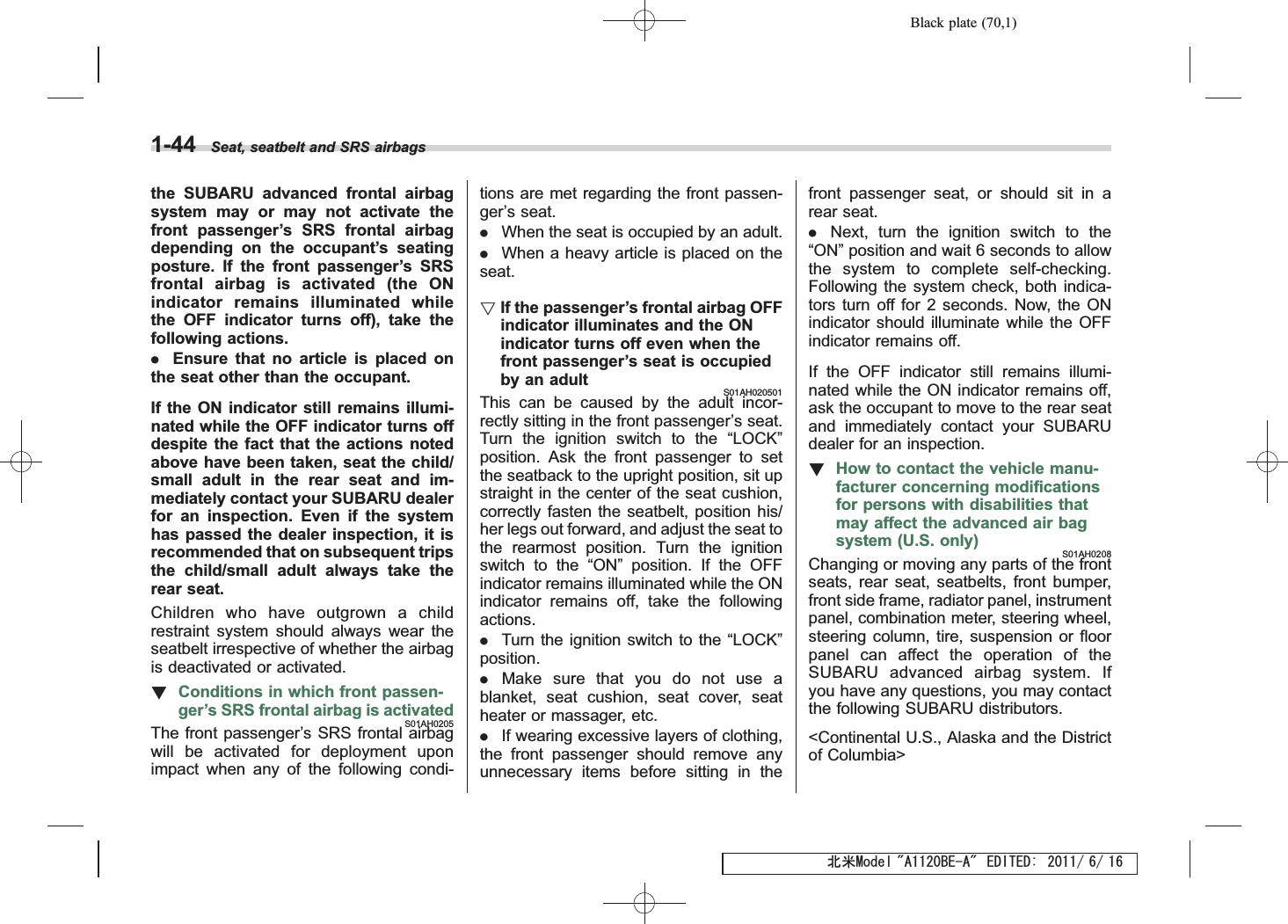 Black plate (70,1)北米Model &quot;A1120BE-A&quot; EDITED: 2011/ 6/ 161-44 Seat, seatbelt and SRS airbagsthe SUBARU advanced frontal airbagsystem may or may not activate thefront passenger’s SRS frontal airbagdepending on the occupant’s seatingposture. If the front passenger’s SRSfrontal airbag is activated (the ONindicator remains illuminated whilethe OFF indicator turns off), take thefollowing actions..Ensure that no article is placed onthe seat other than the occupant.If the ON indicator still remains illumi-nated while the OFF indicator turns offdespite the fact that the actions notedabove have been taken, seat the child/small adult in the rear seat and im-mediately contact your SUBARU dealerfor an inspection. Even if the systemhas passed the dealer inspection, it isrecommended that on subsequent tripsthe child/small adult always take therear seat.Children who have outgrown a childrestraint system should always wear theseatbelt irrespective of whether the airbagis deactivated or activated.!Conditions in which front passen-ger’s SRS frontal airbag is activatedS01AH0205The front passenger’s SRS frontal airbagwill be activated for deployment uponimpact when any of the following condi-tions are met regarding the front passen-ger’s seat..When the seat is occupied by an adult..When a heavy article is placed on theseat.!If the passenger’s frontal airbag OFFindicator illuminates and the ONindicator turns off even when thefront passenger’s seat is occupiedby an adultS01AH020501This can be caused by the adult incor-rectly sitting in the front passenger’s seat.Turn the ignition switch to the “LOCK”position. Ask the front passenger to setthe seatback to the upright position, sit upstraight in the center of the seat cushion,correctly fasten the seatbelt, position his/her legs out forward, and adjust the seat tothe rearmost position. Turn the ignitionswitch to the “ON”position. If the OFFindicator remains illuminated while the ONindicator remains off, take the followingactions..Turn the ignition switch to the “LOCK”position..Make sure that you do not use ablanket, seat cushion, seat cover, seatheater or massager, etc..If wearing excessive layers of clothing,the front passenger should remove anyunnecessary items before sitting in thefront passenger seat, or should sit in arear seat..Next, turn the ignition switch to the“ON”position and wait 6 seconds to allowthe system to complete self-checking.Following the system check, both indica-tors turn off for 2 seconds. Now, the ONindicator should illuminate while the OFFindicator remains off.If the OFF indicator still remains illumi-nated while the ON indicator remains off,ask the occupant to move to the rear seatand immediately contact your SUBARUdealer for an inspection.!How to contact the vehicle manu-facturer concerning modificationsfor persons with disabilities thatmay affect the advanced air bagsystem (U.S. only)S01AH0208Changing or moving any parts of the frontseats, rear seat, seatbelts, front bumper,front side frame, radiator panel, instrumentpanel, combination meter, steering wheel,steering column, tire, suspension or floorpanel can affect the operation of theSUBARU advanced airbag system. Ifyou have any questions, you may contactthe following SUBARU distributors.&lt;Continental U.S., Alaska and the Districtof Columbia&gt;