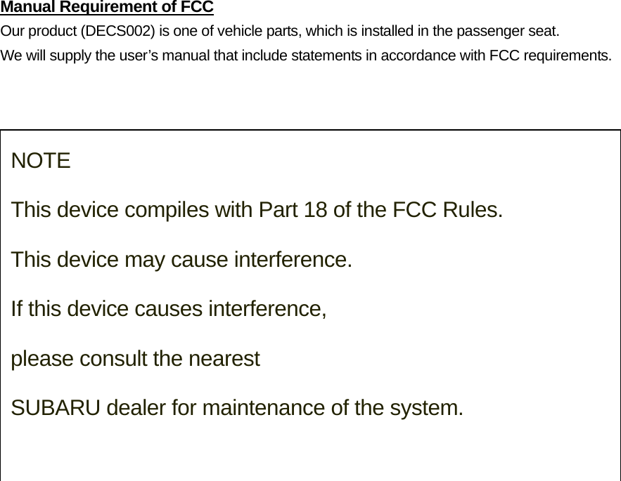 Manual Requirement of FCC Our product (DECS002) is one of vehicle parts, which is installed in the passenger seat.   We will supply the user’s manual that include statements in accordance with FCC requirements.    NOTE  This device compiles with Part 18 of the FCC Rules.   This device may cause interference.  If this device causes interference,  please consult the nearest  SUBARU dealer for maintenance of the system. 