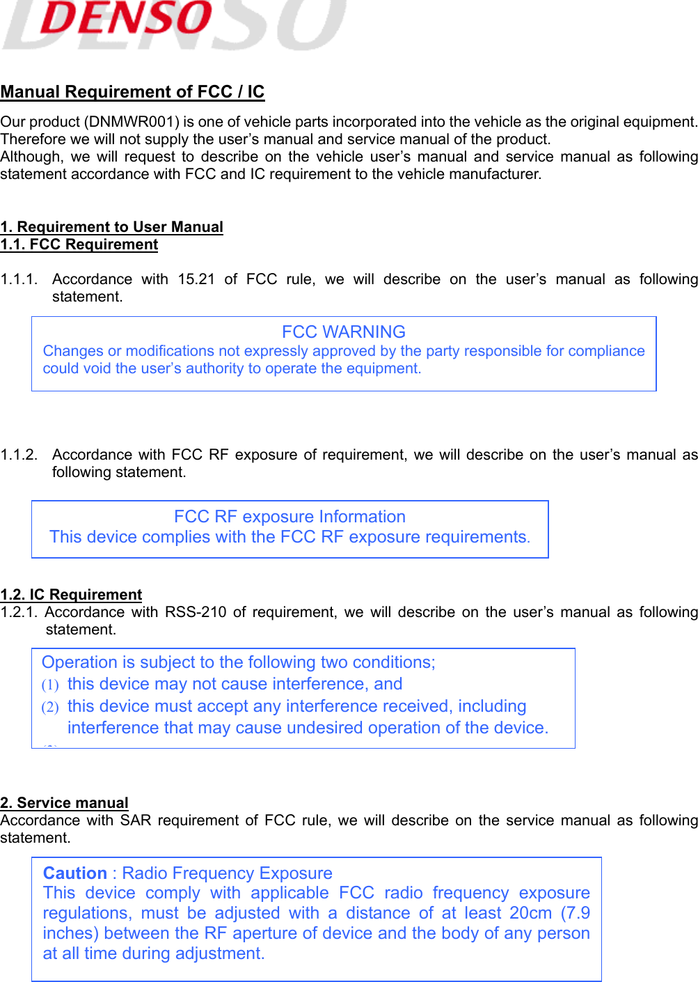    Manual Requirement of FCC / IC Our product (DNMWR001) is one of vehicle parts incorporated into the vehicle as the original equipment. Therefore we will not supply the user’s manual and service manual of the product.   Although, we will request to describe on the vehicle user’s manual and service manual as following statement accordance with FCC and IC requirement to the vehicle manufacturer.   1. Requirement to User Manual 1.1. FCC Requirement  1.1.1.  Accordance with 15.21 of FCC rule, we will describe on the user’s manual as following statement.         1.1.2.  Accordance with FCC RF exposure of requirement, we will describe on the user’s manual as following statement.       1.2. IC Requirement 1.2.1. Accordance with RSS-210 of requirement, we will describe on the user’s manual as following statement.         2. Service manual Accordance with SAR requirement of FCC rule, we will describe on the service manual as following statement.         Operation is subject to the following two conditions; (1)  this device may not cause interference, and (2)  this device must accept any interference received, including interference that may cause undesired operation of the device. (3)FCC WARNING Changes or modifications not expressly approved by the party responsible for compliancecould void the user’s authority to operate the equipment. FCC RF exposure Information This device complies with the FCC RF exposure requirements. Caution : Radio Frequency Exposure This device comply with applicable FCC radio frequency exposureregulations, must be adjusted with a distance of at least 20cm (7.9inches) between the RF aperture of device and the body of any personat all time during adjustment. 