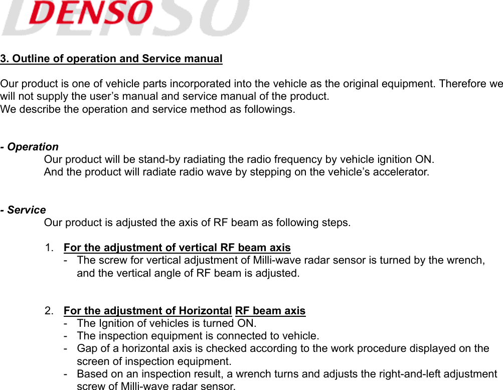   3. Outline of operation and Service manual  Our product is one of vehicle parts incorporated into the vehicle as the original equipment. Therefore we will not supply the user’s manual and service manual of the product. We describe the operation and service method as followings.   - Operation   Our product will be stand-by radiating the radio frequency by vehicle ignition ON.   And the product will radiate radio wave by stepping on the vehicle’s accelerator.   - Service   Our product is adjusted the axis of RF beam as following steps.  1.  For the adjustment of vertical RF beam axis -  The screw for vertical adjustment of Milli-wave radar sensor is turned by the wrench,     and the vertical angle of RF beam is adjusted.   2.  For the adjustment of Horizontal RF beam axis -  The Ignition of vehicles is turned ON. -  The inspection equipment is connected to vehicle. -  Gap of a horizontal axis is checked according to the work procedure displayed on the     screen of inspection equipment. -  Based on an inspection result, a wrench turns and adjusts the right-and-left adjustment     screw of Milli-wave radar sensor.    