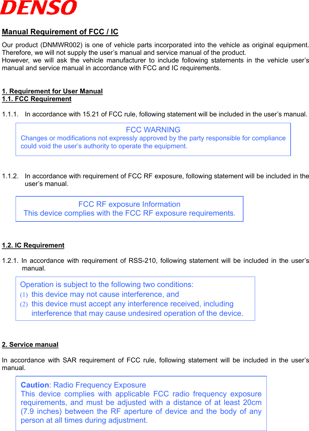   Manual Requirement of FCC / IC Our product (DNMWR002) is one of vehicle parts incorporated into the vehicle as original equipment.   Therefore, we will not supply the user’s manual and service manual of the product.   However, we will ask the vehicle manufacturer to include following statements in the vehicle user’s manual and service manual in accordance with FCC and IC requirements.   1. Requirement for User Manual 1.1. FCC Requirement  1.1.1.  In accordance with 15.21 of FCC rule, following statement will be included in the user’s manual.  FCC WARNING Changes or modifications not expressly approved by the party responsible for compliancecould void the user’s authority to operate the equipment.       1.1.2.  In accordance with requirement of FCC RF exposure, following statement will be included in the user’s manual.   FCC RF exposure Information This device complies with the FCC RF exposure requirements.      1.2. IC Requirement  1.2.1. In accordance with requirement of RSS-210, following statement will be included in the user’s manual.   Operation is subject to the following two conditions: (1)  this device may not cause interference, and (2)  this device must accept any interference received, including interference that may cause undesired operation of the device.        2. Service manual  In accordance with SAR requirement of FCC rule, following statement will be included in the user’s manual.  Caution: Radio Frequency Exposure This device complies with applicable FCC radio frequency exposurerequirements, and must be adjusted with a distance of at least 20cm(7.9 inches) between the RF aperture of device and the body of anyperson at all times during adjustment.        