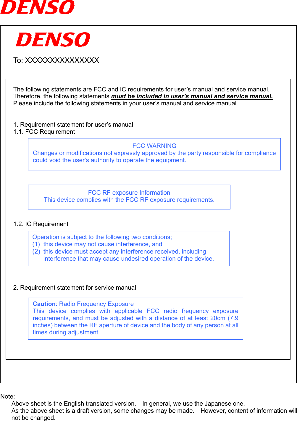       To: XXXXXXXXXXXXXXX    The following statements are FCC and IC requirements for user’s manual and service manual. Therefore, the following statements must be included in user’s manual and service manual. Please include the following statements in your user’s manual and service manual.   1. Requirement statement for user’s manual   1.1. FCC Requirement   FCC WARNING Changes or modifications not expressly approved by the party responsible for compliancecould void the user’s authority to operate the equipment.       FCC RF exposure Information This device complies with the FCC RF exposure requirements.     1.2. IC Requirement   Operation is subject to the following two conditions; (1)  this device may not cause interference, and (2)  this device must accept any interference received, including interference that may cause undesired operation of the device.        2. Requirement statement for service manual   Caution: Radio Frequency Exposure This device complies with applicable FCC radio frequency exposurerequirements, and must be adjusted with a distance of at least 20cm (7.9inches) between the RF aperture of device and the body of any person at alltimes during adjustment.             Note: Above sheet is the English translated version.    In general, we use the Japanese one. As the above sheet is a draft version, some changes may be made.    However, content of information will not be changed. 