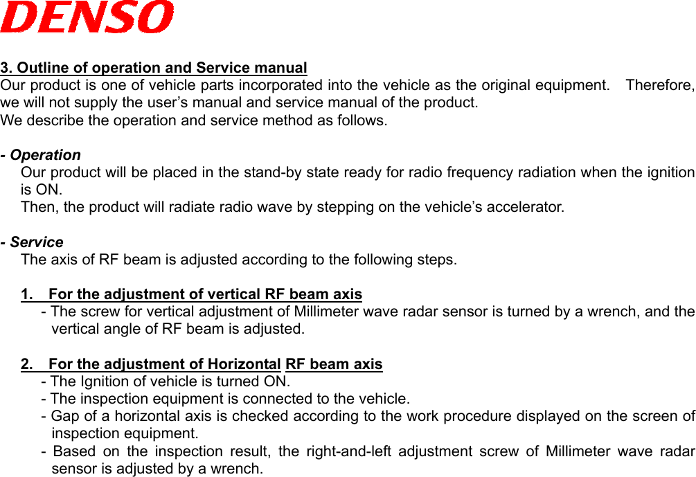   3. Outline of operation and Service manual Our product is one of vehicle parts incorporated into the vehicle as the original equipment.  Therefore, we will not supply the user’s manual and service manual of the product. We describe the operation and service method as follows.  - Operation Our product will be placed in the stand-by state ready for radio frequency radiation when the ignition is ON.   Then, the product will radiate radio wave by stepping on the vehicle’s accelerator.  - Service The axis of RF beam is adjusted according to the following steps.  1.    For the adjustment of vertical RF beam axis - The screw for vertical adjustment of Millimeter wave radar sensor is turned by a wrench, and the vertical angle of RF beam is adjusted.  2.    For the adjustment of Horizontal RF beam axis - The Ignition of vehicle is turned ON. - The inspection equipment is connected to the vehicle. - Gap of a horizontal axis is checked according to the work procedure displayed on the screen of inspection equipment. - Based on the inspection result, the right-and-left adjustment screw of Millimeter wave radar sensor is adjusted by a wrench.    