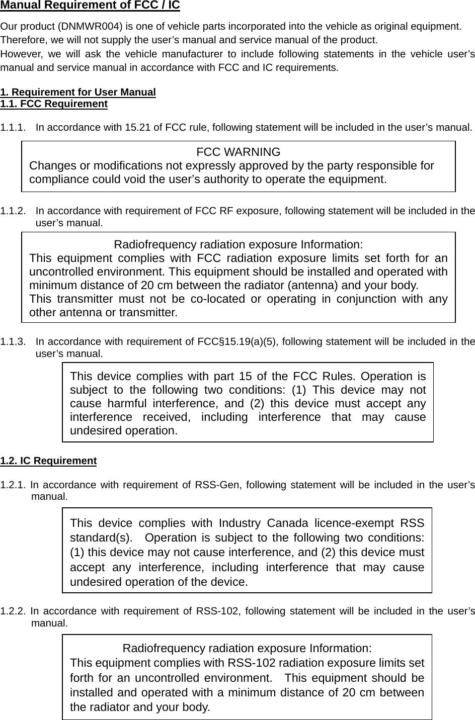  Manual Requirement of FCC / IC Our product (DNMWR004) is one of vehicle parts incorporated into the vehicle as original equipment. Therefore, we will not supply the user’s manual and service manual of the product.   However, we will ask the vehicle manufacturer to include following statements in the vehicle user’s manual and service manual in accordance with FCC and IC requirements.  1. Requirement for User Manual 1.1. FCC Requirement  1.1.1.  In accordance with 15.21 of FCC rule, following statement will be included in the user’s manual.       1.1.2.  In accordance with requirement of FCC RF exposure, following statement will be included in the user’s manual.          1.1.3.  In accordance with requirement of FCC§15.19(a)(5), following statement will be included in the user’s manual.         1.2. IC Requirement  1.2.1. In accordance with requirement of RSS-Gen, following statement will be included in the user’s manual.         1.2.2. In accordance with requirement of RSS-102, following statement will be included in the user’s manual.      This device complies with Industry Canada licence-exempt RSS standard(s).  Operation is subject to the following two conditions: (1) this device may not cause interference, and (2) this device must accept any interference, including interference that may cause undesired operation of the device.FCC WARNING Changes or modifications not expressly approved by the party responsible for compliance could void the user’s authority to operate the equipment. Radiofrequency radiation exposure Information: This equipment complies with FCC radiation exposure limits set forth for an uncontrolled environment. This equipment should be installed and operated with minimum distance of 20 cm between the radiator (antenna) and your body. This transmitter must not be co-located or operating in conjunction with any other antenna or transmitter.This device complies with part 15 of the FCC Rules. Operation is subject to the following two conditions: (1) This device may not cause harmful interference, and (2) this device must accept any interference received, including interference that may cause undesired operation. Radiofrequency radiation exposure Information: This equipment complies with RSS-102 radiation exposure limits set forth for an uncontrolled environment.  This equipment should be installed and operated with a minimum distance of 20 cm between the radiator and your body.   