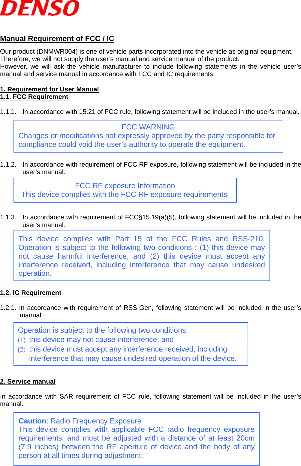    Manual Requirement of FCC / IC Our product (DNMWR004) is one of vehicle parts incorporated into the vehicle as original equipment. Therefore, we will not supply the user’s manual and service manual of the product.   However, we will ask the vehicle manufacturer to include following statements in the vehicle user’s manual and service manual in accordance with FCC and IC requirements.  1. Requirement for User Manual 1.1. FCC Requirement  1.1.1.  In accordance with 15.21 of FCC rule, following statement will be included in the user’s manual.       1.1.2.  In accordance with requirement of FCC RF exposure, following statement will be included in the user’s manual.      1.1.3.  In accordance with requirement of FCC§15.19(a)(5), following statement will be included in the user’s manual.         1.2. IC Requirement  1.2.1. In accordance with requirement of RSS-Gen, following statement will be included in the user’s manual.        2. Service manual  In accordance with SAR requirement of FCC rule, following statement will be included in the user’s manual.         Operation is subject to the following two conditions: (1) this device may not cause interference, and (2) this device must accept any interference received, including interference that may cause undesired operation of the device. FCC WARNING Changes or modifications not expressly approved by the party responsible for compliance could void the user’s authority to operate the equipment. FCC RF exposure Information This device complies with the FCC RF exposure requirements. Caution: Radio Frequency Exposure This device complies with applicable FCC radio frequency exposure requirements, and must be adjusted with a distance of at least 20cm (7.9 inches) between the RF aperture of device and the body of any person at all times during adjustment. This device complies with Part 15 of the FCC Rules and RSS-210. Operation is subject to the following two conditions : (1) this device may not cause harmful interference, and (2) this device must accept any interference received, including interference that may cause undesired operation. 