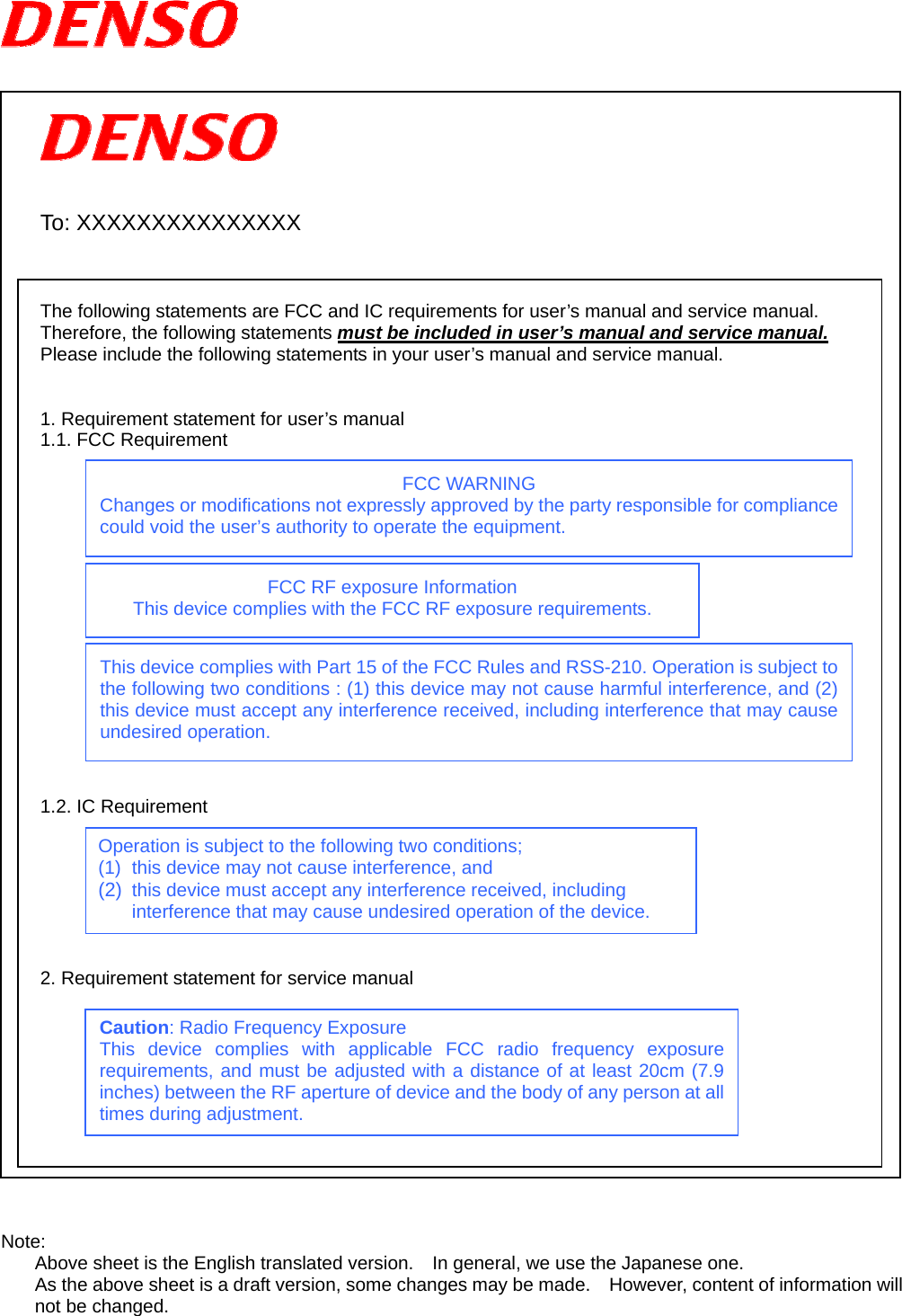       To: XXXXXXXXXXXXXXX    The following statements are FCC and IC requirements for user’s manual and service manual. Therefore, the following statements must be included in user’s manual and service manual. Please include the following statements in your user’s manual and service manual.   1. Requirement statement for user’s manual   1.1. FCC Requirement                 1.2. IC Requirement        2. Requirement statement for service manual            Note: Above sheet is the English translated version.    In general, we use the Japanese one. As the above sheet is a draft version, some changes may be made.    However, content of information will not be changed.  Operation is subject to the following two conditions; (1)  this device may not cause interference, and (2)  this device must accept any interference received, including interference that may cause undesired operation of the device. FCC WARNING Changes or modifications not expressly approved by the party responsible for compliance could void the user’s authority to operate the equipment. FCC RF exposure Information This device complies with the FCC RF exposure requirements. Caution: Radio Frequency Exposure This device complies with applicable FCC radio frequency exposure requirements, and must be adjusted with a distance of at least 20cm (7.9 inches) between the RF aperture of device and the body of any person at all times during adjustment. This device complies with Part 15 of the FCC Rules and RSS-210. Operation is subject to the following two conditions : (1) this device may not cause harmful interference, and (2) this device must accept any interference received, including interference that may cause undesired operation. 