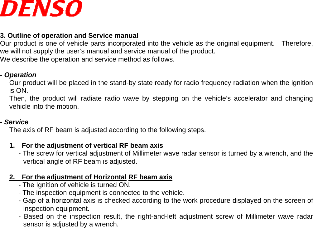   3. Outline of operation and Service manual Our product is one of vehicle parts incorporated into the vehicle as the original equipment.  Therefore, we will not supply the user’s manual and service manual of the product. We describe the operation and service method as follows.  - Operation Our product will be placed in the stand-by state ready for radio frequency radiation when the ignition is ON.   Then, the product will radiate radio wave by stepping on the vehicle’s accelerator and changing vehicle into the motion.  - Service The axis of RF beam is adjusted according to the following steps.  1.    For the adjustment of vertical RF beam axis - The screw for vertical adjustment of Millimeter wave radar sensor is turned by a wrench, and the vertical angle of RF beam is adjusted.  2.    For the adjustment of Horizontal RF beam axis - The Ignition of vehicle is turned ON. - The inspection equipment is connected to the vehicle. - Gap of a horizontal axis is checked according to the work procedure displayed on the screen of inspection equipment. - Based on the inspection result, the right-and-left adjustment screw of Millimeter wave radar sensor is adjusted by a wrench.    