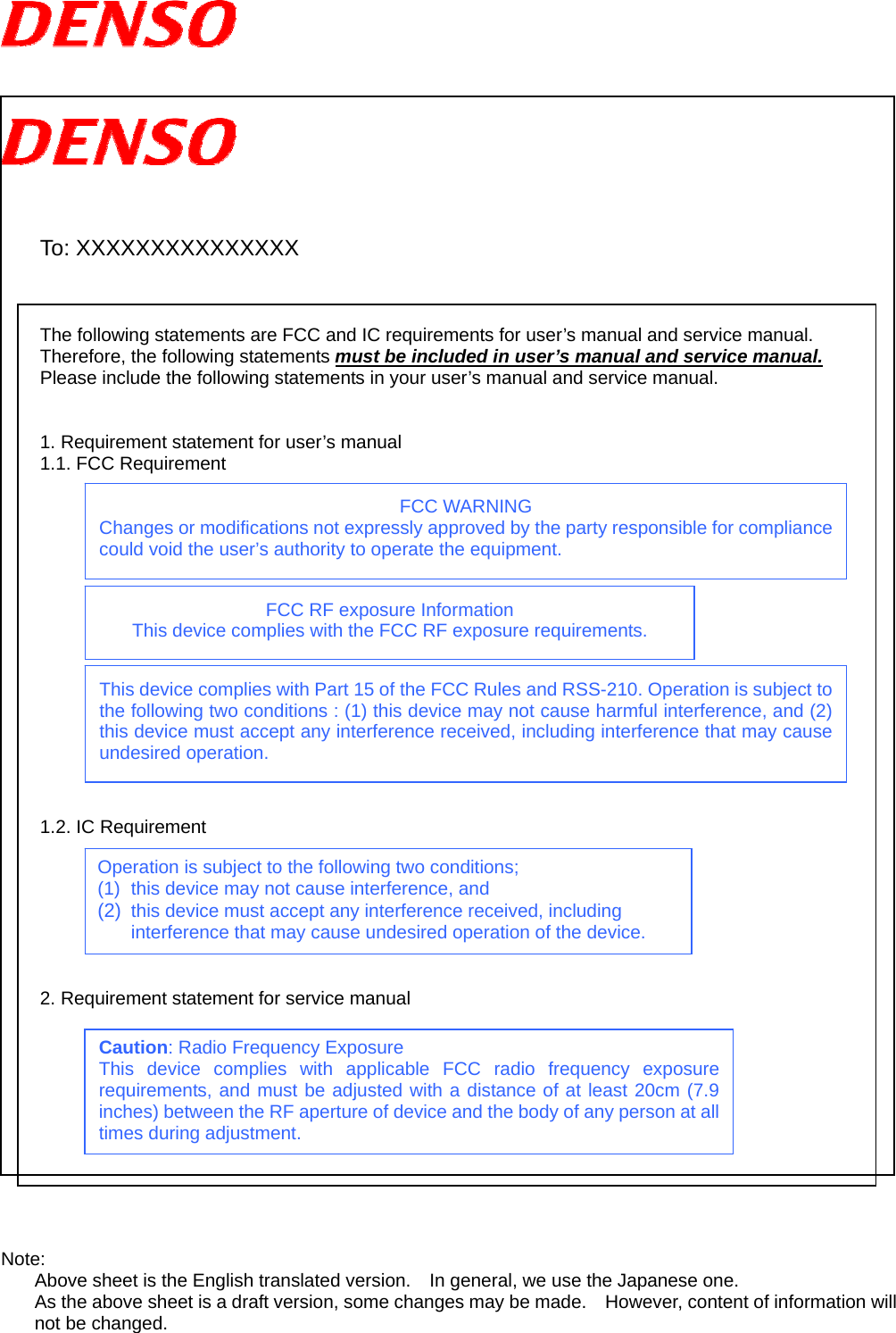         To: XXXXXXXXXXXXXXX    The following statements are FCC and IC requirements for user’s manual and service manual. Therefore, the following statements must be included in user’s manual and service manual. Please include the following statements in your user’s manual and service manual.   1. Requirement statement for user’s manual   1.1. FCC Requirement                 1.2. IC Requirement        2. Requirement statement for service manual            Note: Above sheet is the English translated version.    In general, we use the Japanese one. As the above sheet is a draft version, some changes may be made.    However, content of information will not be changed.  Operation is subject to the following two conditions; (1)  this device may not cause interference, and (2)  this device must accept any interference received, including interference that may cause undesired operation of the device. FCC WARNING Changes or modifications not expressly approved by the party responsible for compliance could void the user’s authority to operate the equipment. FCC RF exposure Information This device complies with the FCC RF exposure requirements. Caution: Radio Frequency Exposure This device complies with applicable FCC radio frequency exposure requirements, and must be adjusted with a distance of at least 20cm (7.9 inches) between the RF aperture of device and the body of any person at all times during adjustment. This device complies with Part 15 of the FCC Rules and RSS-210. Operation is subject to the following two conditions : (1) this device may not cause harmful interference, and (2) this device must accept any interference received, including interference that may cause undesired operation. 