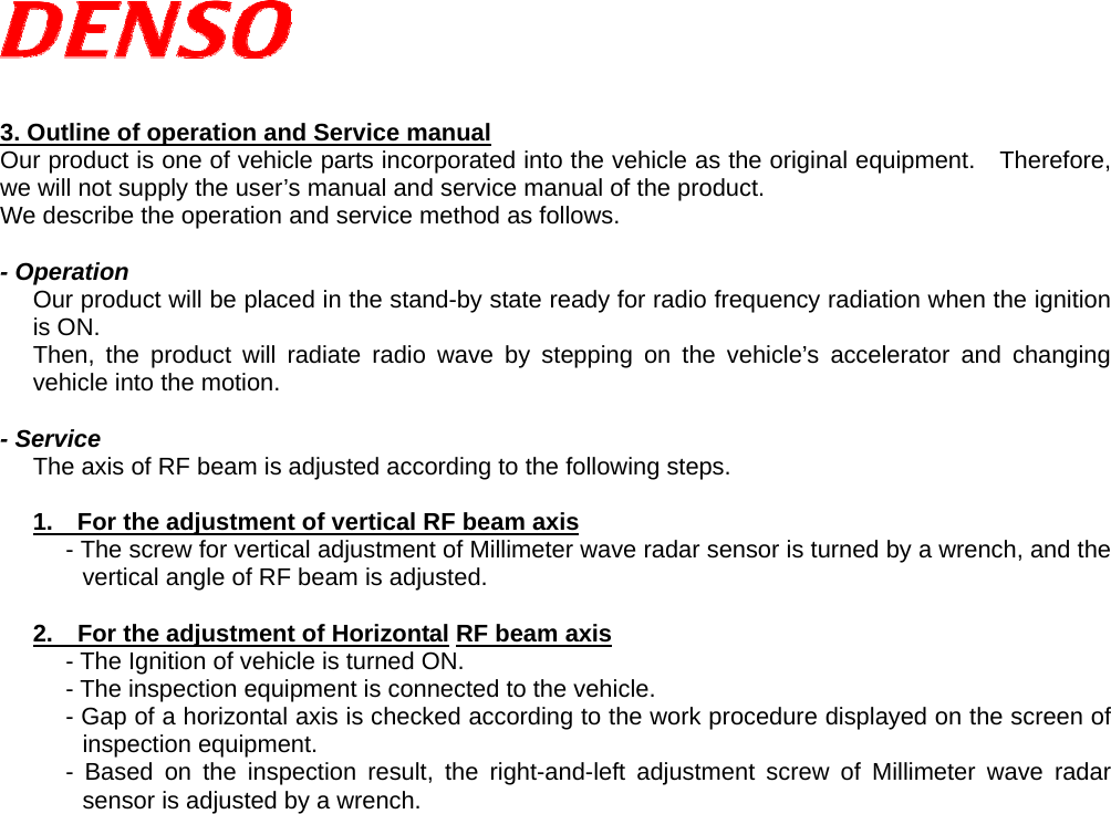    3. Outline of operation and Service manual Our product is one of vehicle parts incorporated into the vehicle as the original equipment.  Therefore, we will not supply the user’s manual and service manual of the product. We describe the operation and service method as follows.  - Operation Our product will be placed in the stand-by state ready for radio frequency radiation when the ignition is ON.   Then, the product will radiate radio wave by stepping on the vehicle’s accelerator and changing vehicle into the motion.  - Service The axis of RF beam is adjusted according to the following steps.  1.    For the adjustment of vertical RF beam axis - The screw for vertical adjustment of Millimeter wave radar sensor is turned by a wrench, and the vertical angle of RF beam is adjusted.  2.    For the adjustment of Horizontal RF beam axis - The Ignition of vehicle is turned ON. - The inspection equipment is connected to the vehicle. - Gap of a horizontal axis is checked according to the work procedure displayed on the screen of inspection equipment. - Based on the inspection result, the right-and-left adjustment screw of Millimeter wave radar sensor is adjusted by a wrench.    