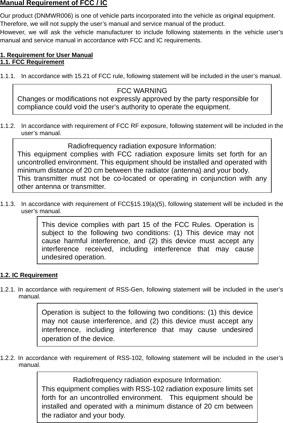  Manual Requirement of FCC / IC Our product (DNMWR006) is one of vehicle parts incorporated into the vehicle as original equipment. Therefore, we will not supply the user’s manual and service manual of the product.   However, we will ask the vehicle manufacturer to include following statements in the vehicle user’s manual and service manual in accordance with FCC and IC requirements.  1. Requirement for User Manual 1.1. FCC Requirement  1.1.1.  In accordance with 15.21 of FCC rule, following statement will be included in the user’s manual.       1.1.2.  In accordance with requirement of FCC RF exposure, following statement will be included in the user’s manual.          1.1.3.  In accordance with requirement of FCC§15.19(a)(5), following statement will be included in the user’s manual.         1.2. IC Requirement  1.2.1. In accordance with requirement of RSS-Gen, following statement will be included in the user’s manual.        1.2.2. In accordance with requirement of RSS-102, following statement will be included in the user’s manual.       Operation is subject to the following two conditions: (1) this device may not cause interference, and (2) this device must accept any interference, including interference that may cause undesired operation of the device. FCC WARNING Changes or modifications not expressly approved by the party responsible for compliance could void the user’s authority to operate the equipment. Radiofrequency radiation exposure Information: This equipment complies with FCC radiation exposure limits set forth for an uncontrolled environment. This equipment should be installed and operated with minimum distance of 20 cm between the radiator (antenna) and your body. This transmitter must not be co-located or operating in conjunction with any other antenna or transmitter.This device complies with part 15 of the FCC Rules. Operation is subject to the following two conditions: (1) This device may not cause harmful interference, and (2) this device must accept any interference received, including interference that may cause undesired operation. Radiofrequency radiation exposure Information: This equipment complies with RSS-102 radiation exposure limits set forth for an uncontrolled environment.  This equipment should be installed and operated with a minimum distance of 20 cm between the radiator and your body.   