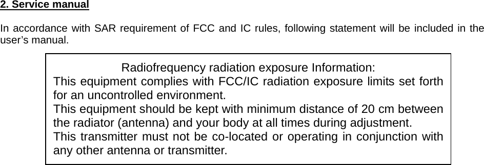 2. Service manual  In accordance with SAR requirement of FCC and IC rules, following statement will be included in the user’s manual.             Radiofrequency radiation exposure Information: This equipment complies with FCC/IC radiation exposure limits set forth for an uncontrolled environment. This equipment should be kept with minimum distance of 20 cm between the radiator (antenna) and your body at all times during adjustment. This transmitter must not be co-located or operating in conjunction with any other antenna or transmitter. 