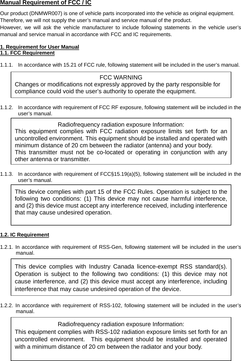  Manual Requirement of FCC / IC Our product (DNMWR007) is one of vehicle parts incorporated into the vehicle as original equipment. Therefore, we will not supply the user’s manual and service manual of the product.   However, we will ask the vehicle manufacturer to include following statements in the vehicle user’s manual and service manual in accordance with FCC and IC requirements.  1. Requirement for User Manual 1.1. FCC Requirement  1.1.1.  In accordance with 15.21 of FCC rule, following statement will be included in the user’s manual.       1.1.2.  In accordance with requirement of FCC RF exposure, following statement will be included in the user’s manual.          1.1.3.  In accordance with requirement of FCC§15.19(a)(5), following statement will be included in the user’s manual.         1.2. IC Requirement  1.2.1. In accordance with requirement of RSS-Gen, following statement will be included in the user’s manual.        1.2.2. In accordance with requirement of RSS-102, following statement will be included in the user’s manual.       This device complies with Industry Canada licence-exempt RSS standard(s). Operation is subject to the following two conditions: (1) this device may not cause interference, and (2) this device must accept any interference, including interference that may cause undesired operation of the device. FCC WARNING Changes or modifications not expressly approved by the party responsible for compliance could void the user’s authority to operate the equipment. Radiofrequency radiation exposure Information: This equipment complies with FCC radiation exposure limits set forth for an uncontrolled environment. This equipment should be installed and operated with minimum distance of 20 cm between the radiator (antenna) and your body. This transmitter must not be co-located or operating in conjunction with any other antenna or transmitter.This device complies with part 15 of the FCC Rules. Operation is subject to the following two conditions: (1) This device may not cause harmful interference, and (2) this device must accept any interference received, including interference that may cause undesired operation. Radiofrequency radiation exposure Information: This equipment complies with RSS-102 radiation exposure limits set forth for an uncontrolled environment.  This equipment should be installed and operated with a minimum distance of 20 cm between the radiator and your body.   