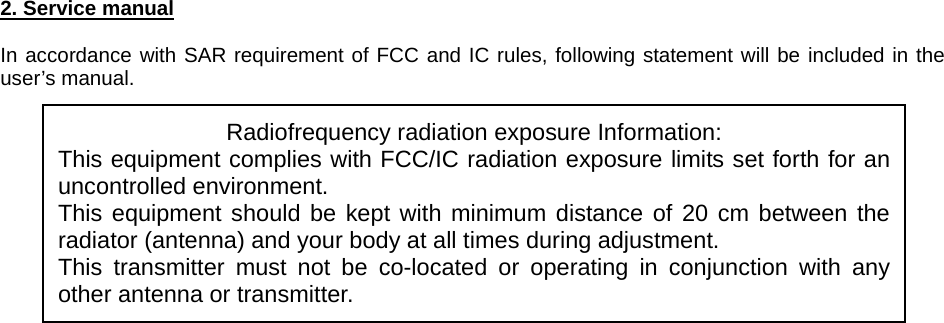 2. Service manual  In accordance with SAR requirement of FCC and IC rules, following statement will be included in the user’s manual.             Radiofrequency radiation exposure Information: This equipment complies with FCC/IC radiation exposure limits set forth for an uncontrolled environment. This equipment should be kept with minimum distance of 20 cm between the radiator (antenna) and your body at all times during adjustment. This transmitter must not be co-located or operating in conjunction with any other antenna or transmitter. 