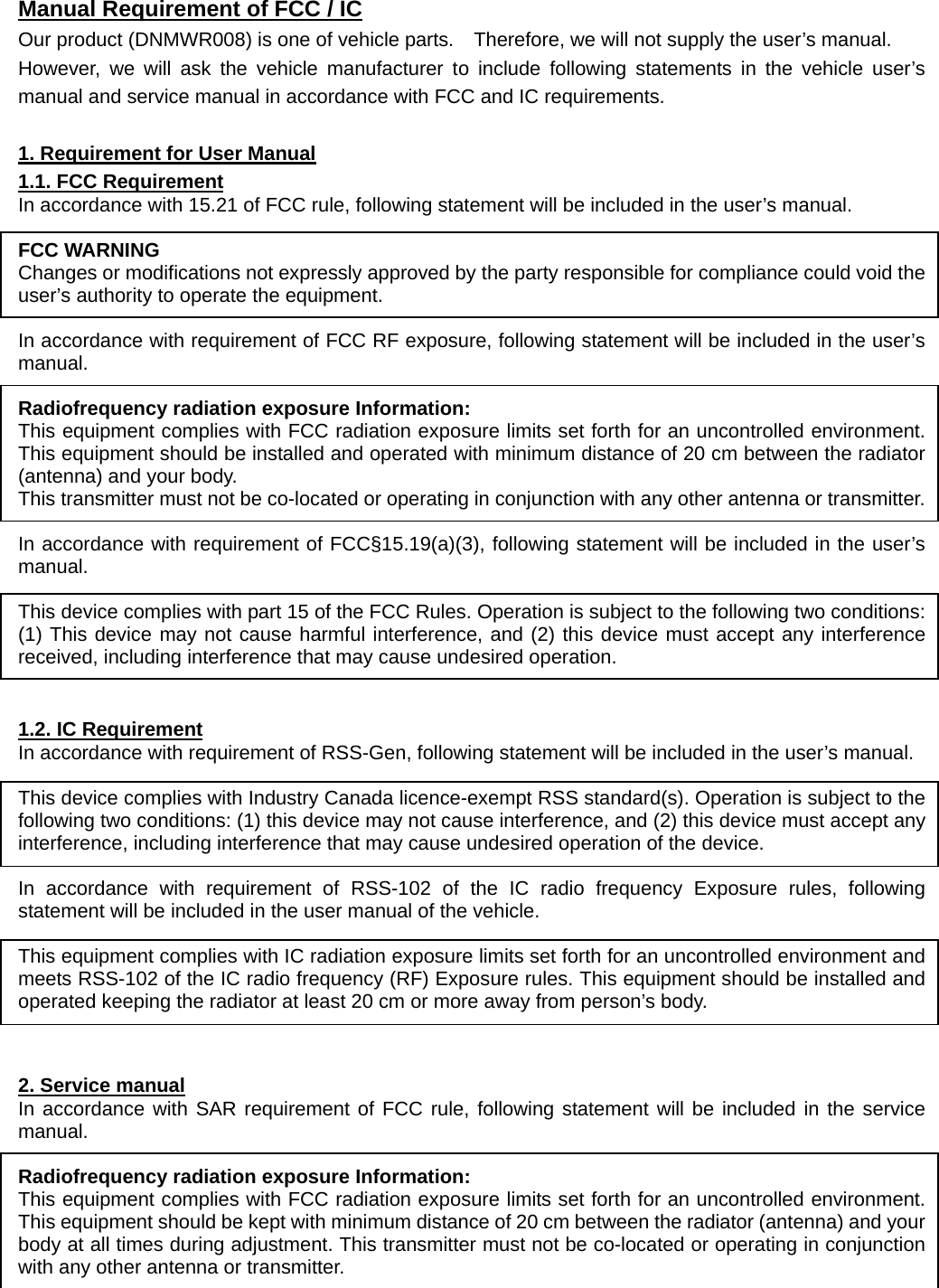  Manual Requirement of FCC / IC Our product (DNMWR008) is one of vehicle parts.    Therefore, we will not supply the user’s manual.   However, we will ask the vehicle manufacturer to include following statements in the vehicle user’s manual and service manual in accordance with FCC and IC requirements.  1. Requirement for User Manual 1.1. FCC Requirement In accordance with 15.21 of FCC rule, following statement will be included in the user’s manual.  FCC WARNING Changes or modifications not expressly approved by the party responsible for compliance could void the user’s authority to operate the equipment.  In accordance with requirement of FCC RF exposure, following statement will be included in the user’s manual.  Radiofrequency radiation exposure Information: This equipment complies with FCC radiation exposure limits set forth for an uncontrolled environment. This equipment should be installed and operated with minimum distance of 20 cm between the radiator (antenna) and your body. This transmitter must not be co-located or operating in conjunction with any other antenna or transmitter.  In accordance with requirement of FCC§15.19(a)(3), following statement will be included in the user’s manual.  This device complies with part 15 of the FCC Rules. Operation is subject to the following two conditions: (1) This device may not cause harmful interference, and (2) this device must accept any interference received, including interference that may cause undesired operation.   1.2. IC Requirement In accordance with requirement of RSS-Gen, following statement will be included in the user’s manual.  This device complies with Industry Canada licence-exempt RSS standard(s). Operation is subject to the following two conditions: (1) this device may not cause interference, and (2) this device must accept any interference, including interference that may cause undesired operation of the device.  In accordance with requirement of RSS-102 of the IC radio frequency Exposure rules, following statement will be included in the user manual of the vehicle.  This equipment complies with IC radiation exposure limits set forth for an uncontrolled environment and meets RSS-102 of the IC radio frequency (RF) Exposure rules. This equipment should be installed and operated keeping the radiator at least 20 cm or more away from person’s body.   2. Service manual In accordance with SAR requirement of FCC rule, following statement will be included in the service manual.  Radiofrequency radiation exposure Information: This equipment complies with FCC radiation exposure limits set forth for an uncontrolled environment. This equipment should be kept with minimum distance of 20 cm between the radiator (antenna) and your body at all times during adjustment. This transmitter must not be co-located or operating in conjunction with any other antenna or transmitter.  