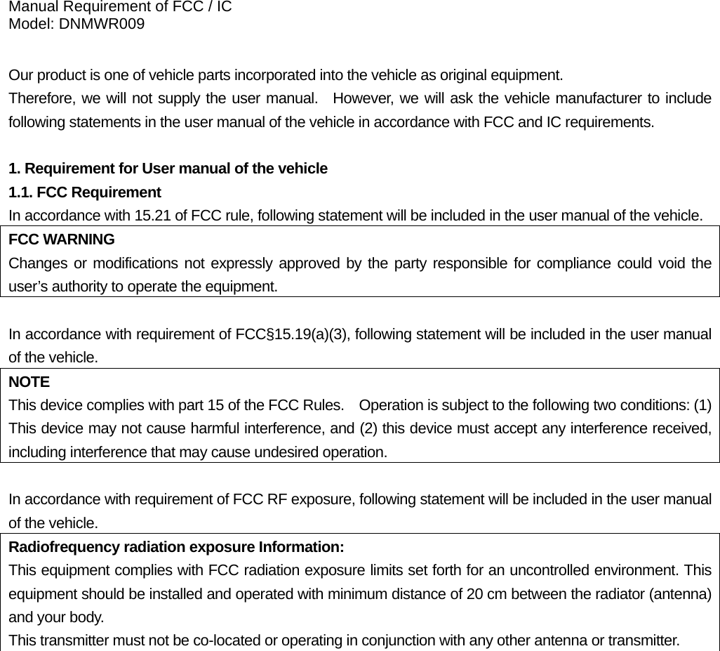 Manual Requirement of FCC / IC Model: DNMWR009  Our product is one of vehicle parts incorporated into the vehicle as original equipment.     Therefore, we will not supply the user manual.  However, we will ask the vehicle manufacturer to include following statements in the user manual of the vehicle in accordance with FCC and IC requirements.  1. Requirement for User manual of the vehicle 1.1. FCC Requirement In accordance with 15.21 of FCC rule, following statement will be included in the user manual of the vehicle. FCC WARNING Changes or modifications not expressly approved by the party responsible for compliance could void the user’s authority to operate the equipment.  In accordance with requirement of FCC§15.19(a)(3), following statement will be included in the user manual of the vehicle. NOTE This device complies with part 15 of the FCC Rules.    Operation is subject to the following two conditions: (1) This device may not cause harmful interference, and (2) this device must accept any interference received, including interference that may cause undesired operation.  In accordance with requirement of FCC RF exposure, following statement will be included in the user manual of the vehicle. Radiofrequency radiation exposure Information: This equipment complies with FCC radiation exposure limits set forth for an uncontrolled environment. This equipment should be installed and operated with minimum distance of 20 cm between the radiator (antenna) and your body. This transmitter must not be co-located or operating in conjunction with any other antenna or transmitter.    