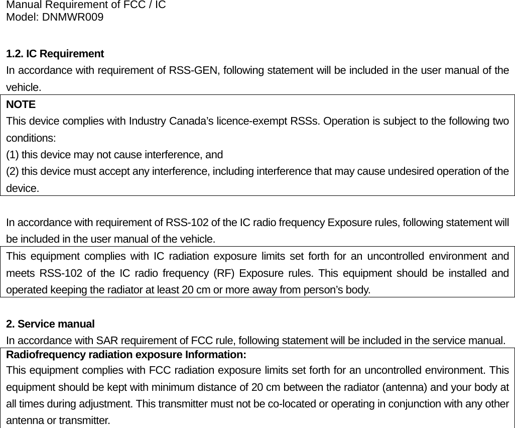 Manual Requirement of FCC / IC Model: DNMWR009  1.2. IC Requirement In accordance with requirement of RSS-GEN, following statement will be included in the user manual of the vehicle. NOTE This device complies with Industry Canada’s licence-exempt RSSs. Operation is subject to the following two conditions:  (1) this device may not cause interference, and   (2) this device must accept any interference, including interference that may cause undesired operation of the device.  In accordance with requirement of RSS-102 of the IC radio frequency Exposure rules, following statement will be included in the user manual of the vehicle. This equipment complies with IC radiation exposure limits set forth for an uncontrolled environment and meets RSS-102 of the IC radio frequency (RF) Exposure rules. This equipment should be installed and operated keeping the radiator at least 20 cm or more away from person’s body.  2. Service manual In accordance with SAR requirement of FCC rule, following statement will be included in the service manual.Radiofrequency radiation exposure Information:This equipment complies with FCC radiation exposure limits set forth for an uncontrolled environment. This equipment should be kept with minimum distance of 20 cm between the radiator (antenna) and your body at all times during adjustment. This transmitter must not be co-located or operating in conjunction with any other antenna or transmitter.   