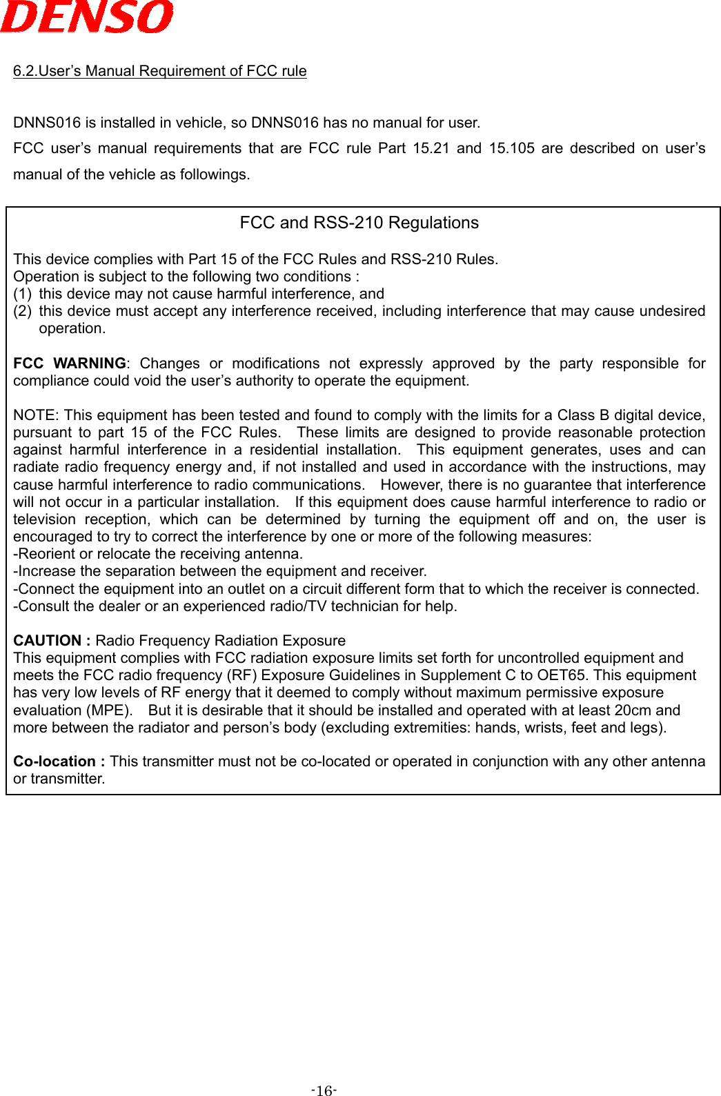   6.2.User’s Manual Requirement of FCC rule  DNNS016 is installed in vehicle, so DNNS016 has no manual for user. FCC user’s manual requirements that are FCC rule Part 15.21 and 15.105 are described on user’s manual of the vehicle as followings.  FCC and RSS-210 Regulations  This device complies with Part 15 of the FCC Rules and RSS-210 Rules. Operation is subject to the following two conditions : (1)  this device may not cause harmful interference, and (2)  this device must accept any interference received, including interference that may cause undesired operation.  FCC WARNING: Changes or modifications not expressly approved by the party responsible for compliance could void the user’s authority to operate the equipment.  NOTE: This equipment has been tested and found to comply with the limits for a Class B digital device, pursuant to part 15 of the FCC Rules.  These limits are designed to provide reasonable protection against harmful interference in a residential installation.  This equipment generates, uses and can radiate radio frequency energy and, if not installed and used in accordance with the instructions, may cause harmful interference to radio communications.    However, there is no guarantee that interference will not occur in a particular installation.    If this equipment does cause harmful interference to radio or television reception, which can be determined by turning the equipment off and on, the user is encouraged to try to correct the interference by one or more of the following measures: -Reorient or relocate the receiving antenna. -Increase the separation between the equipment and receiver. -Connect the equipment into an outlet on a circuit different form that to which the receiver is connected. -Consult the dealer or an experienced radio/TV technician for help.  CAUTION : Radio Frequency Radiation Exposure This equipment complies with FCC radiation exposure limits set forth for uncontrolled equipment and meets the FCC radio frequency (RF) Exposure Guidelines in Supplement C to OET65. This equipment has very low levels of RF energy that it deemed to comply without maximum permissive exposure evaluation (MPE).    But it is desirable that it should be installed and operated with at least 20cm and more between the radiator and person’s body (excluding extremities: hands, wrists, feet and legs).  Co-location : This transmitter must not be co-located or operated in conjunction with any other antenna or transmitter.              -16- 