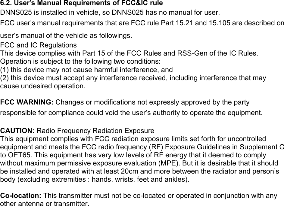 6.2. User’s Manual Requirements of FCC&amp;IC rule DNNS025 is installed in vehicle, so DNNS025 has no manual for user. FCC user’s manual requirements that are FCC rule Part 15.21 and 15.105 are described on user’s manual of the vehicle as followings. FCC and IC Regulations This device complies with Part 15 of the FCC Rules and RSS-Gen of the IC Rules. Operation is subject to the following two conditions: (1) this device may not cause harmful interference, and (2) this device must accept any interference received, including interference that may cause undesired operation.  FCC WARNING: Changes or modifications not expressly approved by the party responsible for compliance could void the user’s authority to operate the equipment.  CAUTION: Radio Frequency Radiation Exposure This equipment complies with FCC radiation exposure limits set forth for uncontrolled equipment and meets the FCC radio frequency (RF) Exposure Guidelines in Supplement C to OET65. This equipment has very low levels of RF energy that it deemed to comply without maximum permissive exposure evaluation (MPE). But it is desirable that it should be installed and operated with at least 20cm and more between the radiator and person’s body (excluding extremities : hands, wrists, feet and ankles).  Co-location: This transmitter must not be co-located or operated in conjunction with any other antenna or transmitter.    