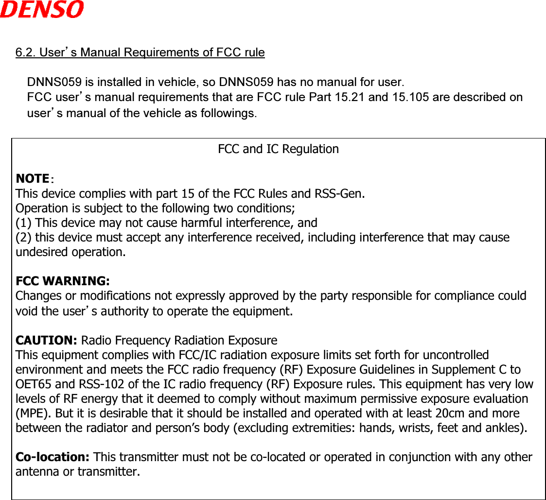  6.2. User’s Manual Requirements of FCC ruleDNNS059 is installed in vehicle, so DNNS059 has no manual for user.FCC user’s manual requirements that are FCC rule Part 15.21 and 15.105 are described on user’s manual of the vehicle as followings.FCC and IC RegulationNOTEThis device complies with part 15 of the FCC Rules and RSS-Gen.  Operation is subject to the following two conditions; (1) This device may not cause harmful interference, and (2) this device must accept any interference received, including interference that may cause undesired operation.FCC WARNING:Changes or modifications not expressly approved by the party responsible for compliance could void the user’s authority to operate the equipment.CAUTION: Radio Frequency Radiation ExposureThis equipment complies with FCC/IC radiation exposure limits set forth for uncontrolled environment and meets the FCC radio frequency (RF) Exposure Guidelines in Supplement C to OET65 and RSS-102 of the IC radio frequency (RF) Exposure rules. This equipment has very low levels of RF energy that it deemed to comply without maximum permissive exposure evaluation (MPE). But it is desirable that it should be installed and operated with at least 20cm and more between the radiator and person’s body (excluding extremities: hands, wrists, feet and ankles).Co-location: This transmitter must not be co-located or operated in conjunction with any other antenna or transmitter.