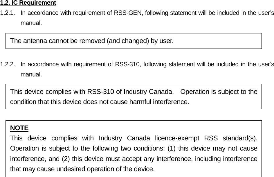 1.2. IC Requirement 1.2.1.   In accordance with requirement of RSS-GEN, following statement will be included in the user’s manual.  1.2.2.  In accordance with requirement of RSS-310, following statement will be included in the user’s manual.           The antenna cannot be removed (and changed) by user. NOTE This device complies with Industry Canada licence-exempt RSS standard(s). Operation is subject to the following two conditions: (1) this device may not cause interference, and (2) this device must accept any interference, including interference that may cause undesired operation of the device. This device complies with RSS-310 of Industry Canada.    Operation is subject to the condition that this device does not cause harmful interference. 