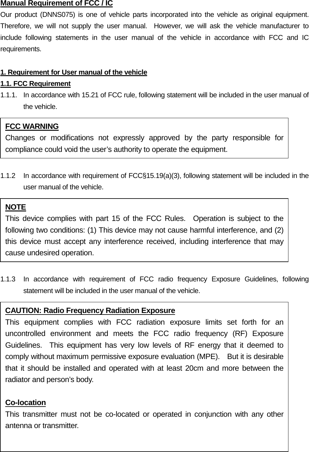 Manual Requirement of FCC / IC Our product (DNNS075) is one of vehicle parts incorporated into the vehicle as original equipment.  Therefore, we will not supply the user manual.  However, we will ask the vehicle manufacturer to include following statements in the user manual of the vehicle in accordance with FCC and IC requirements.  1. Requirement for User manual of the vehicle 1.1. FCC Requirement 1.1.1. In accordance with 15.21 of FCC rule, following statement will be included in the user manual of the vehicle.  1.1.2 In accordance with requirement of FCC§15.19(a)(3), following statement will be included in the user manual of the vehicle.  1.1.3   In accordance with requirement of FCC radio frequency Exposure Guidelines, following statement will be included in the user manual of the vehicle. FCC WARNING Changes or modifications not expressly approved by the party responsible for compliance could void the user’s authority to operate the equipment. NOTE This device complies with part 15 of the FCC Rules.  Operation is subject to the following two conditions: (1) This device may not cause harmful interference, and (2) this device must accept any interference received, including interference that may cause undesired operation. CAUTION: Radio Frequency Radiation Exposure This equipment complies with FCC radiation exposure limits set forth for an uncontrolled environment and meets the FCC radio frequency (RF) Exposure Guidelines.  This equipment has very low levels of RF energy that it deemed to comply without maximum permissive exposure evaluation (MPE).    But it is desirable that it should be installed and operated with at least 20cm and more between the radiator and person’s body.    Co-location This transmitter must not be co-located or operated in conjunction with any other antenna or transmitter.  