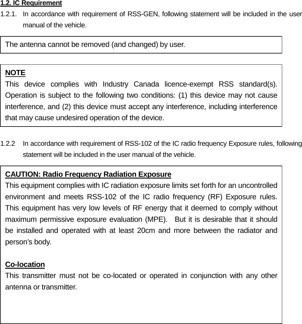 1.2. IC Requirement 1.2.1.   In accordance with requirement of RSS-GEN, following statement will be included in the user manual of the vehicle.   1.2.2 In accordance with requirement of RSS-102 of the IC radio frequency Exposure rules, following statement will be included in the user manual of the vehicle.    The antenna cannot be removed (and changed) by user. NOTE This device complies with Industry Canada licence-exempt RSS standard(s). Operation is subject to the following two conditions: (1) this device may not cause interference, and (2) this device must accept any interference, including interference that may cause undesired operation of the device. CAUTION: Radio Frequency Radiation Exposure This equipment complies with IC radiation exposure limits set forth for an uncontrolled environment and meets RSS-102 of the IC radio frequency (RF) Exposure rules.  This equipment has very low levels of RF energy that it deemed to comply without maximum permissive exposure evaluation (MPE).  But it is desirable that it should be installed and operated with at least 20cm and more between the radiator and person’s body.  Co-location This transmitter must not be co-located or operated in conjunction with any other antenna or transmitter.  