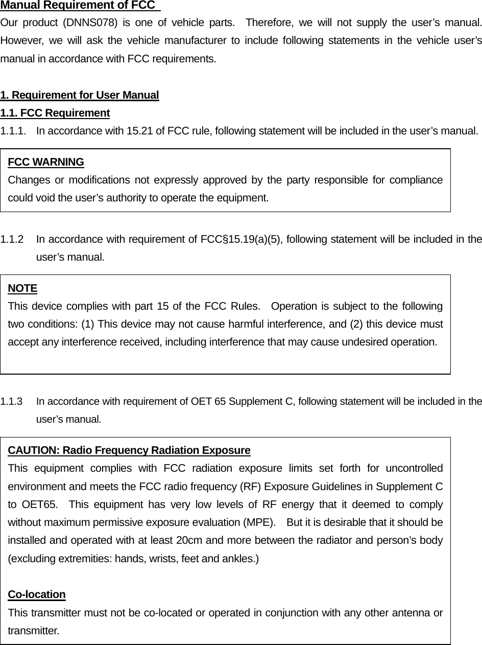 Manual Requirement of FCC   Our product (DNNS078) is one of vehicle parts.  Therefore, we will not supply the user’s manual.  However, we will ask the vehicle manufacturer to include following statements in the vehicle user’s manual in accordance with FCC requirements.  1. Requirement for User Manual 1.1. FCC Requirement 1.1.1.  In accordance with 15.21 of FCC rule, following statement will be included in the user’s manual.  1.1.2  In accordance with requirement of FCC§15.19(a)(5), following statement will be included in the user’s manual.  1.1.3    In accordance with requirement of OET 65 Supplement C, following statement will be included in the user’s manual. FCC WARNING Changes or modifications not expressly approved by the party responsible for compliance could void the user’s authority to operate the equipment. NOTE This device complies with part 15 of the FCC Rules.  Operation is subject to the following two conditions: (1) This device may not cause harmful interference, and (2) this device must accept any interference received, including interference that may cause undesired operation. CAUTION: Radio Frequency Radiation Exposure This equipment complies with FCC radiation exposure limits set forth for uncontrolled environment and meets the FCC radio frequency (RF) Exposure Guidelines in Supplement C to OET65.  This equipment has very low levels of RF energy that it deemed to comply without maximum permissive exposure evaluation (MPE).    But it is desirable that it should be installed and operated with at least 20cm and more between the radiator and person’s body (excluding extremities: hands, wrists, feet and ankles.)  Co-location This transmitter must not be co-located or operated in conjunction with any other antenna or transmitter. 