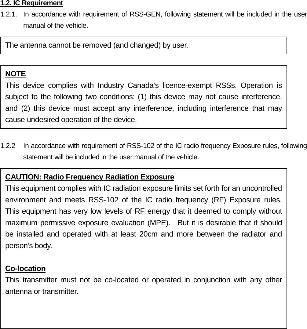 1.2. IC Requirement 1.2.1.   In accordance with requirement of RSS-GEN, following statement will be included in the user manual of the vehicle.   1.2.2 In accordance with requirement of RSS-102 of the IC radio frequency Exposure rules, following statement will be included in the user manual of the vehicle.    The antenna cannot be removed (and changed) by user. NOTE This device complies with Industry Canada’s  licence-exempt RSSs. Operation is subject to the following two conditions: (1) this device may not cause interference, and (2) this device must accept any interference, including interference that may cause undesired operation of the device. CAUTION: Radio Frequency Radiation Exposure This equipment complies with IC radiation exposure limits set forth for an uncontrolled environment and meets RSS-102 of the IC radio frequency (RF) Exposure rules.  This equipment has very low levels of RF energy that it deemed to comply without maximum permissive exposure evaluation (MPE).  But it is desirable that it should be installed and operated with at least 20cm and more between the radiator and person’s body.  Co-location This transmitter must not be co-located or operated in conjunction with any other antenna or transmitter.  